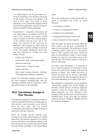 Road Planning and Design Manual                                                    Chapter 10: Alignment Design


  For smaller projects, the size and expertise of         asleep.
  the team would have to be tailored to the needs
  of that project. However, most projects will            This can be explained by considering the effect of
  need to have input from many of these                   speed on perception and vision. As speed
  specialists in any case and the designer should         increases -
  ensure that the appropriate questions are put to        • concentration increases;
  them and suitable solutions generated.
                                                          • the point of concentration recedes;
• Preservation of / Integration with natural and
                                                          • peripheral vision diminishes;

                                                                                                                  10
  man made features can enhance the fit of the
  road to the landscape and capture notable               • foreground detail begins to fade; and
  points of interest for the driver and passengers
                                                          • space perception becomes impaired.
  of the vehicles using the road. And it will
  reduce the intrusion of the road into the               Thus the higher the speed, the further ahead the
  landscape. These features can often create an           driver focuses and the more concentrated the
  “aiming point” to justify a change in direction         angle of vision becomes. This restriction of vision
  of the road thereby introducing interest into           (sometimes called “tunnel view”) is the process
  what may otherwise be a boring vista. Such              used to induce hypnosis and sleep. Unless the
  features include -                                      point of concentration is made to move around
  - Unique rock formations                                laterally by means of a curvilinear layout of the
  - Isolated hills / hills of interesting shapes          road, driving will become hypnotic causing the
                                                          driver to fall asleep.
  - Patches of rain forest
  - Feature trees (or clumps of trees)                    To achieve space perception, it is necessary to
                                                          have a lateral component of movement to allow
  - Streams and lakes
                                                          the driver to assess relative changes in the size and
  - Man made features (historic building;                 position of objects. This enables the driver to
    isolated property buildings; windmills)               discern movement and its direction. Horizontal
                                                          curves provide this lateral component, the rate of
Figure 10.12 illustrates examples where the road
                                                          movement depending on the radius of the curve.
has been designed sympathetically with the
landscape compared with the alternatives which            The concept of a continuously curving alignment
ignored the impact on the landscape.                      with constant, gradual and smooth changes of
                                                          direction evolved and the curvilinear alignment
                                                          concept of long flat circular curves joined by
10.5 Curvilinear Design in                                spiral transitions was born. Inherent in this
     Flat Terrain                                         concept was the idea that curves would vary up to
                                                          30,000m radius. If the curve radii are confined
The traditional approach to the design of roads on        within the limits of 10,000m to 30,000m, the need
extensive flat plains has been to use long tangents       for transitions disappears.
with relatively short horizontal curves between
them. In some cases, this has created
exceptionally long lengths of straight resulting in
monotonous driving conditions.

While the straight sections provide some
orientation, the road is uninteresting as it is totally
predictable. The constant sameness of view makes
driving monotonous and fatiguing leading to the
driver losing all sense of pace, time and real speed
with the distinct possibility of the driver falling

August 2001                                                                                             10-19
 