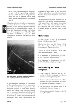 Chapter 10: Alignment Design                                               Road Planning and Design Manual


       (up to 15km), but on a curvilinear alignment,        appearance of kinks. Radii in both dimensions
       the glow of the approaching headlights               will have to be tailored to meet the circumstances,
       becomes visible before the lamps become              based on the extent of the driver's vision of the
       visible, the rate of approach can be better          road ahead.
       judged and the disability glare is significantly
       delayed.                                             The principles of curvilinear alignment can be
                                                            applied in a wide range of circumstances using a
     Where the road passes through a forested area, the     wide range of curve radii together with spirals.
     curvature of the road creates a continuous             The vast plains of the inland lend themselves to


10
     backdrop of trees providing excellent conditions       this approach and roads designed on these
     for detecting the continuing angular change. The       principles provide an improved result for the
     larger radii alignments have worked well in these      users.
     cases. On treeless plains, some of the effect of the
     curvilinear alignment is lost. In these
     circumstances, the smaller radii would be more         References
     effective.
                                                            AASHTO (1994): “A Policy on the Geometric
                                                            Design of Highways and Streets”.

                                                            MacPherson, R.A. and L.J. Louis (1976):
                                                            “Curvilinear Alignment Design in the South
                                                            Western Plains” - Queensland Roads.

                                                            Tunnard, C. and B. Pushkarev (1963): “Man
                                                            Made America: Chaos or Control”.

                                                            U.S. Department of Transportation (US DOT)
                                                            (1980): “Aesthetics in Transportation”.

                                                            U.S. Department of Transportation (US DOT)
                                                            (1997): “Flexibility in Highway Design”.



                                                            Relationship to Other
                                                            Chapters
                                                            • Closely related to Chapters 11 and 12 – they
                                                              provide the details, this chapter provides the
     New large radius curvilinear alignment adjacent to       guidelines for putting them together;
     old, long tangent/short curve alignment
                                                            • The cross section and how it interacts with the
                                                              horizontal and vertical alignments also affects
     In more undulating topography, the combination           the operation and aesthetics (Chapter 7);
     of the vertical curvature with the large radius
     horizontal curves becomes important and the            • The principles of this chapter have to be
     principles discussed in 10.3 above must be               considered in planning – Chapter 2;
     applied. For example, short sag vertical curves
                                                            • Alignment issues arise in Chapters 4, 13, 14,
     may be accentuated by the large radius horizontal
                                                              15, 16, 20 and 22.
     curves creating the appearance of a kink. It may
     be necessary to adopt a vertical alignment with
     significantly larger radius curves to avoid the


     10-22                                                                                         August 2001
 