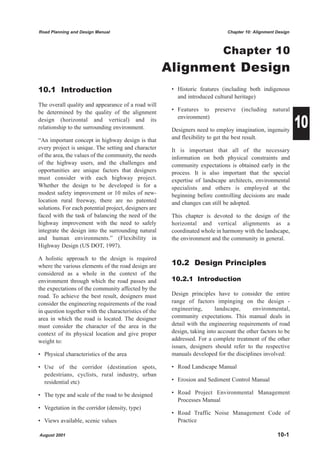 Road Planning and Design Manual                                                 Chapter 10: Alignment Design



                                                                              Chapter 10
                                                       Alignment Design
10.1 Introduction                                       • Historic features (including both indigenous
                                                          and introduced cultural heritage)
The overall quality and appearance of a road will
                                                        • Features to preserve (including natural

                                                                                                               10
be determined by the quality of the alignment
design (horizontal and vertical) and its                  environment)
relationship to the surrounding environment.            Designers need to employ imagination, ingenuity
“An important concept in highway design is that         and flexibility to get the best result.
every project is unique. The setting and character      It is important that all of the necessary
of the area, the values of the community, the needs     information on both physical constraints and
of the highway users, and the challenges and            community expectations is obtained early in the
opportunities are unique factors that designers         process. It is also important that the special
must consider with each highway project.                expertise of landscape architects, environmental
Whether the design to be developed is for a             specialists and others is employed at the
modest safety improvement or 10 miles of new-           beginning before controlling decisions are made
location rural freeway, there are no patented           and changes can still be adopted.
solutions. For each potential project, designers are
faced with the task of balancing the need of the        This chapter is devoted to the design of the
highway improvement with the need to safely             horizontal and vertical alignments as a
integrate the design into the surrounding natural       coordinated whole in harmony with the landscape,
and human environments.” (Flexibility in                the environment and the community in general.
Highway Design (US DOT, 1997).

A holistic approach to the design is required
where the various elements of the road design are       10.2 Design Principles
considered as a whole in the context of the
environment through which the road passes and           10.2.1 Introduction
the expectations of the community affected by the
road. To achieve the best result, designers must        Design principles have to consider the entire
consider the engineering requirements of the road       range of factors impinging on the design -
in question together with the characteristics of the    engineering,       landscape,      environmental,
area in which the road is located. The designer         community expectations. This manual deals in
must consider the character of the area in the          detail with the engineering requirements of road
context of its physical location and give proper        design, taking into account the other factors to be
weight to:                                              addressed. For a complete treatment of the other
                                                        issues, designers should refer to the respective
• Physical characteristics of the area                  manuals developed for the disciplines involved:

• Use of the corridor (destination spots,               • Road Landscape Manual
  pedestrians, cyclists, rural industry, urban
  residential etc)                                      • Erosion and Sediment Control Manual

• The type and scale of the road to be designed         • Road Project Environmental Management
                                                          Processes Manual
• Vegetation in the corridor (density, type)
                                                        • Road Traffic Noise Management Code of
• Views available, scenic values                          Practice

August 2001                                                                                           10-1
 