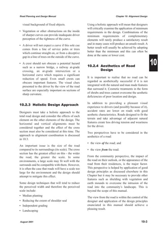 Road Planning and Design Manual                                                 Chapter 10: Alignment Design


  visual background of fixed objects.                   Using a holistic approach will mean that designers
                                                        will critically examine the application of minimum
• Vegetation or other obstructions on the inside        requirements in the design. Combinations of the
  of sharper curves can provide inadequate driver       minimum requirements of complementary
  perception of the tightness of the curve.             elements will rarely produce a satisfactory result
                                                        and in many cases will produce an unsafe result. A
• A driver will not expect a curve if this sole cue
                                                        better result will usually be achieved by adopting
  comes from a line of service poles or trees
                                                        better than the minimum and this can often be
  which continue straight on, or from a deceptive
                                                        done at the same or lower cost.
  gap in a line of trees on the outside of the curve.

• A crest should not obscure a potential hazard
  such as a narrow bridge, a railway at-grade           10.2.4 Aesthetics of Road
                                                                                                               10
  crossing, an at-grade intersection or a                      Design
  horizontal curve which requires a significant
  reduction of speed. Even small crests can             It is important to realise that no road can be
  obscure important features. The visual clues          regarded as aesthetically successful if it is not
  presented to the driver by the view of the road       integrated with the natural and man made features
  surface are especially important on sections of       that surround it. Cosmetic treatments in the form
  sharp curvature.                                      of shrubs and trees cannot overcome the aesthetic
                                                        deficiencies of poor location and design.

                                                        In addition to providing a pleasant visual
10.2.3 Holistic Design Approach
                                                        experience to drivers (and possibly because of it),
Designers must take a holistic approach to the          accident rates are lower on roads with good
total road design and consider the effects of each      aesthetic characteristics. Roads designed to fit the
element on the other elements of the design. The        terrain and take advantage of adjacent natural
horizontal and vertical alignments must be              features create less driving tension and weariness
considered together and the effect of the cross         for the driver.
section must also be considered at this time. The       Two perspectives have to be considered in the
approach to alignment coordination is discussed         aesthetics of a road:
in 10.3.
                                                        • the view of the road; and
An important issue is the size of the road
compared to its surroundings (its scale). The cross     • the view from the road.
section has the greatest effect on this - the wider
the road, the greater the scale. In some                From the community perspective, the impact of
environments, a large scale may fit well with the       the road on their outlook, or the appearance of the
surrounds and be compatible with them. However,         road from their residences, is the major factor.
it is often the case that roads will have a scale too   This perspective is helped by application of good
large for the environment and the design should         design principles as discussed elsewhere in this
attempt to mitigate this effect.                        Chapter but it may be necessary to provide other
                                                        features such as shielding with vegetation and
Some design techniques that will tend to reduce         earth mounds to overcome the intrusion of the
the perceived width and therefore the perceived         road into the community’s landscape. This is
scale include:                                          beyond the scope of this manual.
• Median planting
                                                        The view from the road is within the control of the
• Reducing the extent of shoulder seal                  designer and application of the design principles
• Independent grading                                   enunciated in this manual should achieve a
                                                        pleasing result.
• Landscaping


August 2001                                                                                           10-3
 