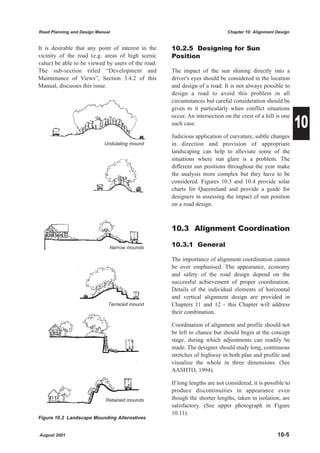 Road Planning and Design Manual                                              Chapter 10: Alignment Design


It is desirable that any point of interest in the   10.2.5 Designing for Sun
vicinity of the road (e.g. areas of high scenic     Position
value) be able to be viewed by users of the road.
The sub-section titled “Development and             The impact of the sun shining directly into a
Maintenance of Views”, Section 3.4.2 of this        driver's eyes should be considered in the location
Manual, discusses this issue.                       and design of a road. It is not always possible to
                                                    design a road to avoid this problem in all
                                                    circumstances but careful consideration should be
                                                    given to it particularly when conflict situations

                                                                                                            10
                                                    occur. An intersection on the crest of a hill is one
                                                    such case.

                                                    Judicious application of curvature, subtle changes
                            Undulating mound        in direction and provision of appropriate
                                                    landscaping can help to alleviate some of the
                                                    situations where sun glare is a problem. The
                                                    different sun positions throughout the year make
                                                    the analysis more complex but they have to be
                                                    considered. Figures 10.3 and 10.4 provide solar
                                                    charts for Queensland and provide a guide for
                                                    designers in assessing the impact of sun position
                                                    on a road design.



                                                    10.3 Alignment Coordination

                              Narrow mounds         10.3.1 General

                                                    The importance of alignment coordination cannot
                                                    be over emphasised. The appearance, economy
                                                    and safety of the road design depend on the
                                                    successful achievement of proper coordination.
                                                    Details of the individual elements of horizontal
                                                    and vertical alignment design are provided in
                              Terraced mound        Chapters 11 and 12 - this Chapter will address
                                                    their combination.

                                                    Coordination of alignment and profile should not
                                                    be left to chance but should begin at the concept
                                                    stage, during which adjustments can readily be
                                                    made. The designer should study long, continuous
                                                    stretches of highway in both plan and profile and
                                                    visualize the whole in three dimensions. (See
                                                    AASHTO, 1994).

                                                    If long lengths are not considered, it is possible to
                                                    produce discontinuities in appearance even
                             Retained mounds        though the shorter lengths, taken in isolation, are
                                                    satisfactory. (See upper photograph in Figure
                                                    10.11).
Figure 10.2 Landscape Mounding Alternatives


August 2001                                                                                        10-5
 