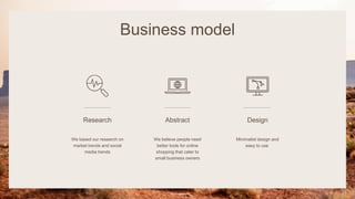 Business model
Research
We based our research on
market trends and social
media trends
Abstract
We believe people need
better tools for online
shopping that cater to
small business owners
Design
Minimalist design and
easy to use
Pitch deck 8
 