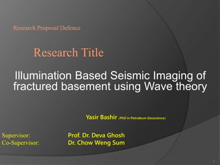 Research Proposal Defence 
Research Title 
Illumination Based Seismic Imaging of 
fractured basement using Wave theory 
Yasir Bashir (PhD in Petroleum Geoscience) 
Supervisor: Prof. Dr. Deva Ghosh 
Co-Supervisor: Dr. Chow Weng Sum 
1 
 