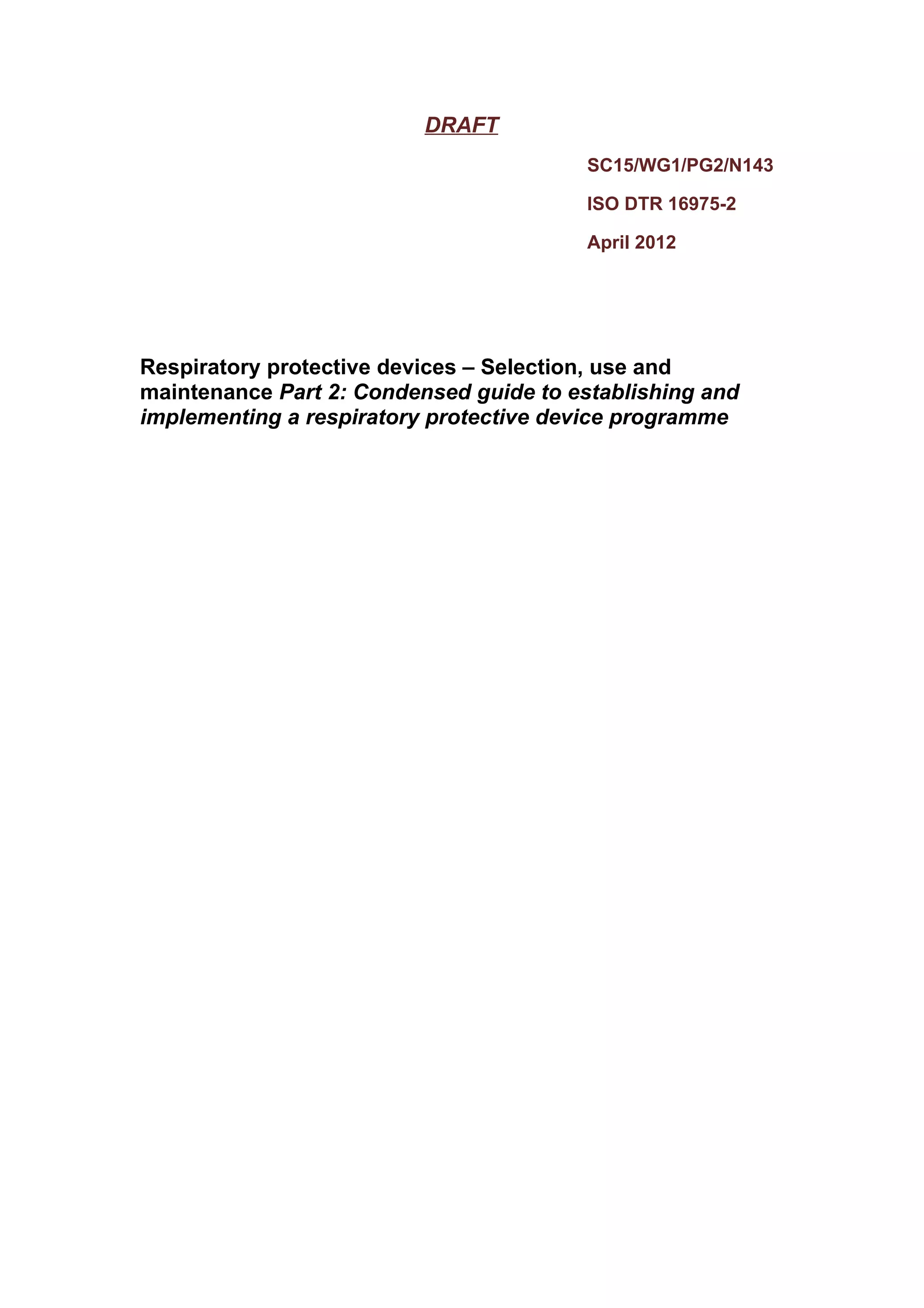DRAFT
                                         SC15/WG1/PG2/N143

                                         ISO DTR 16975-2

                                         April 2012




Respiratory protective devices – Selection, use and
maintenance Part 2: Condensed guide to establishing and
implementing a respiratory protective device programme
 