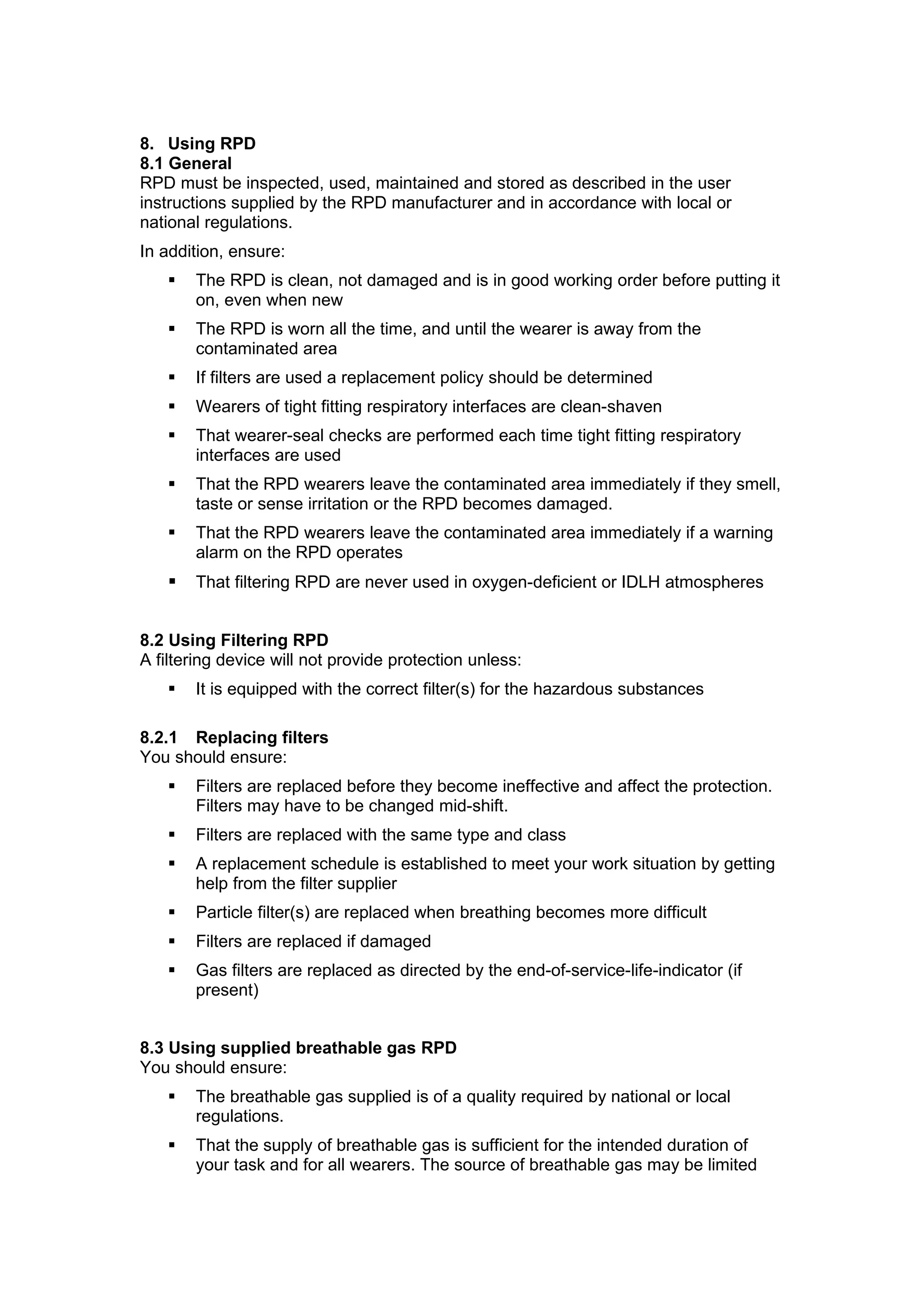 8. Using RPD
8.1 General
RPD must be inspected, used, maintained and stored as described in the user
instructions supplied by the RPD manufacturer and in accordance with local or
national regulations.
In addition, ensure:
      The RPD is clean, not damaged and is in good working order before putting it
       on, even when new
      The RPD is worn all the time, and until the wearer is away from the
       contaminated area
      If filters are used a replacement policy should be determined
      Wearers of tight fitting respiratory interfaces are clean-shaven
      That wearer-seal checks are performed each time tight fitting respiratory
       interfaces are used
      That the RPD wearers leave the contaminated area immediately if they smell,
       taste or sense irritation or the RPD becomes damaged.
      That the RPD wearers leave the contaminated area immediately if a warning
       alarm on the RPD operates
      That filtering RPD are never used in oxygen-deficient or IDLH atmospheres


8.2 Using Filtering RPD
A filtering device will not provide protection unless:
      It is equipped with the correct filter(s) for the hazardous substances

8.2.1 Replacing filters
You should ensure:
      Filters are replaced before they become ineffective and affect the protection.
       Filters may have to be changed mid-shift.
      Filters are replaced with the same type and class
      A replacement schedule is established to meet your work situation by getting
       help from the filter supplier
      Particle filter(s) are replaced when breathing becomes more difficult
      Filters are replaced if damaged
      Gas filters are replaced as directed by the end-of-service-life-indicator (if
       present)


8.3 Using supplied breathable gas RPD
You should ensure:
      The breathable gas supplied is of a quality required by national or local
       regulations.
      That the supply of breathable gas is sufficient for the intended duration of
       your task and for all wearers. The source of breathable gas may be limited
 