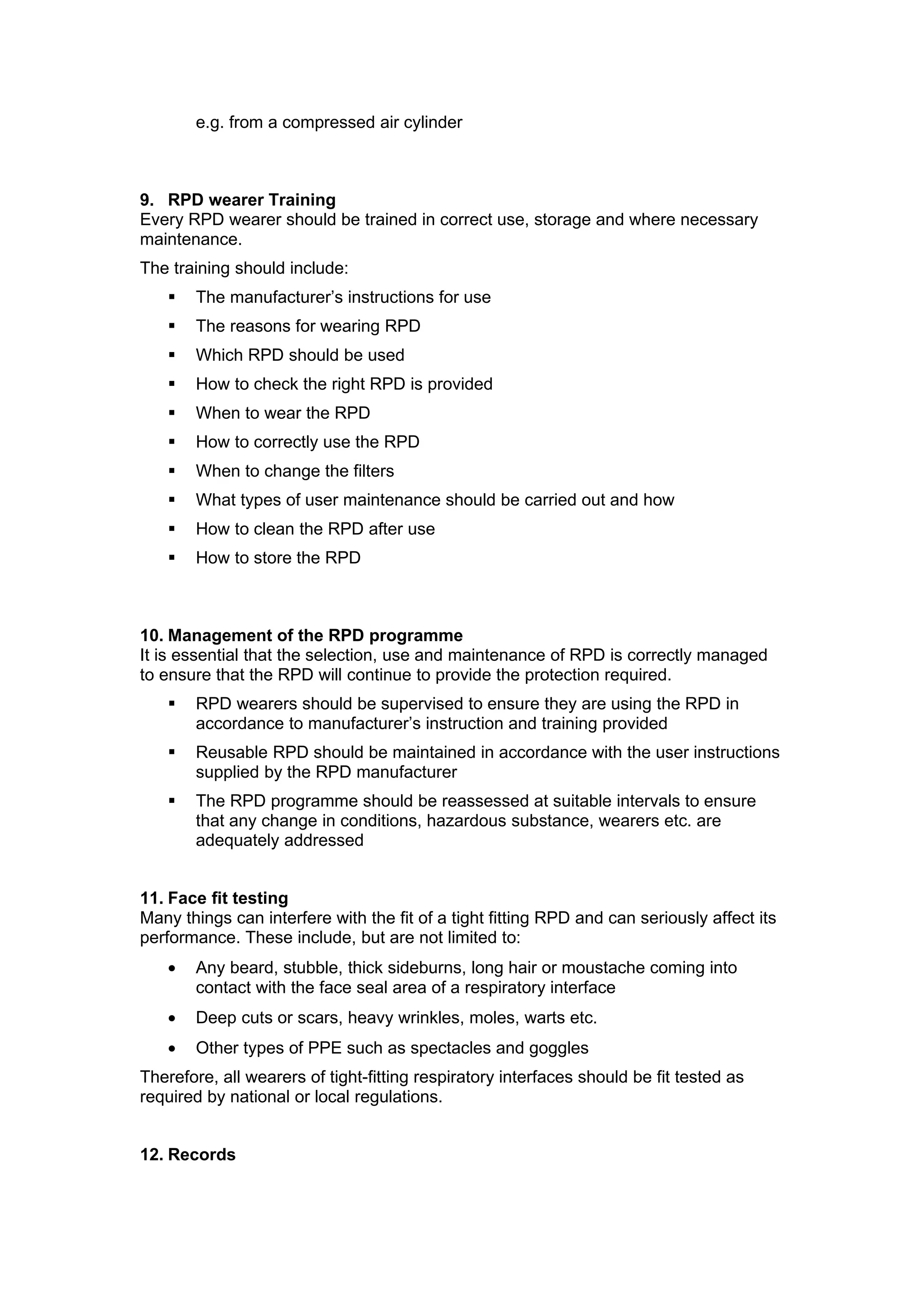 e.g. from a compressed air cylinder



9. RPD wearer Training
Every RPD wearer should be trained in correct use, storage and where necessary
maintenance.
The training should include:
      The manufacturer’s instructions for use
      The reasons for wearing RPD
      Which RPD should be used
      How to check the right RPD is provided
      When to wear the RPD
      How to correctly use the RPD
      When to change the filters
      What types of user maintenance should be carried out and how
      How to clean the RPD after use
      How to store the RPD



10. Management of the RPD programme
It is essential that the selection, use and maintenance of RPD is correctly managed
to ensure that the RPD will continue to provide the protection required.
      RPD wearers should be supervised to ensure they are using the RPD in
       accordance to manufacturer’s instruction and training provided
      Reusable RPD should be maintained in accordance with the user instructions
       supplied by the RPD manufacturer
      The RPD programme should be reassessed at suitable intervals to ensure
       that any change in conditions, hazardous substance, wearers etc. are
       adequately addressed


11. Face fit testing
Many things can interfere with the fit of a tight fitting RPD and can seriously affect its
performance. These include, but are not limited to:
   •   Any beard, stubble, thick sideburns, long hair or moustache coming into
       contact with the face seal area of a respiratory interface
   •   Deep cuts or scars, heavy wrinkles, moles, warts etc.
   •   Other types of PPE such as spectacles and goggles
Therefore, all wearers of tight-fitting respiratory interfaces should be fit tested as
required by national or local regulations.


12. Records
 