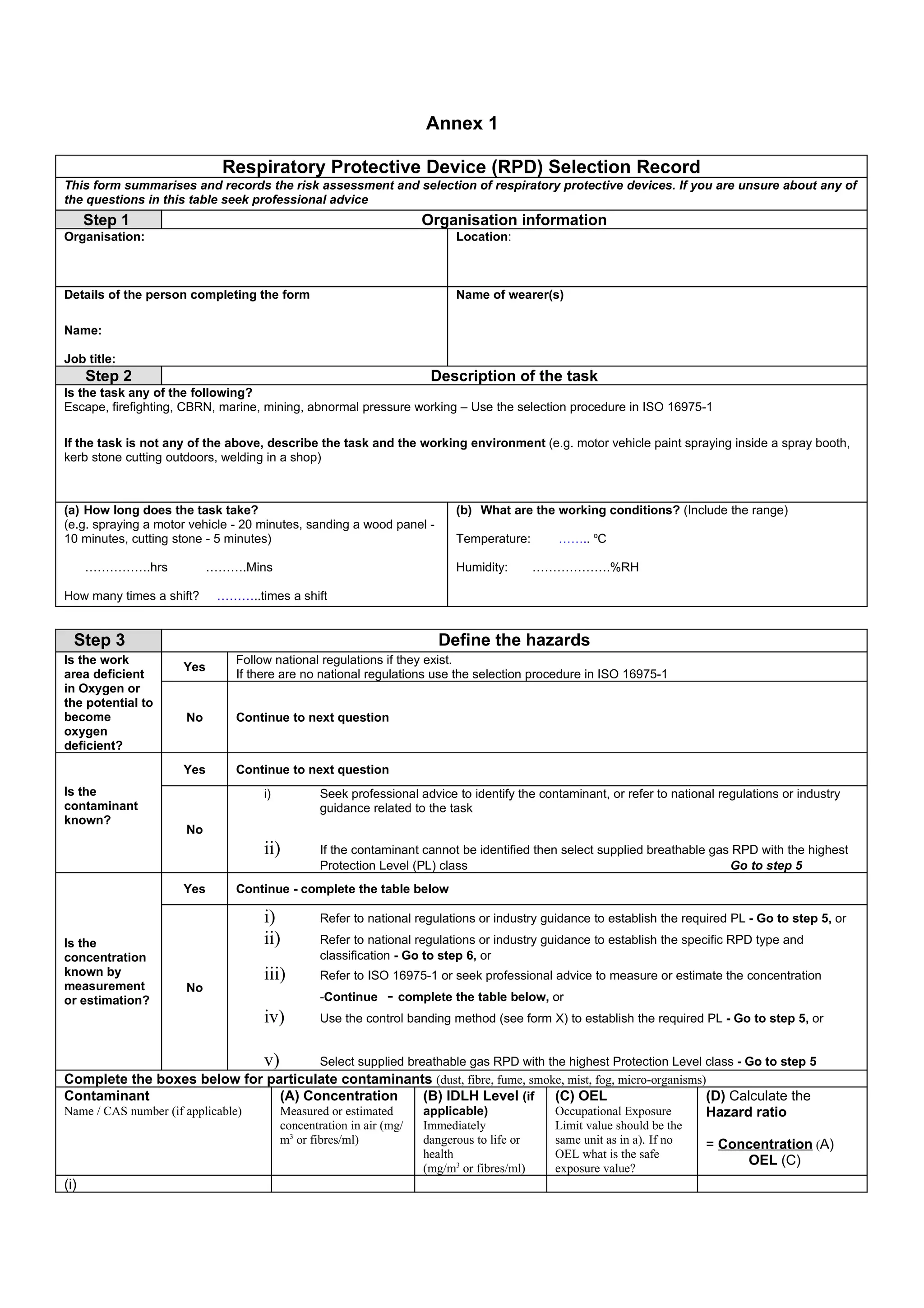 Annex 1

                            Respiratory Protective Device (RPD) Selection Record
This form summarises and records the risk assessment and selection of respiratory protective devices. If you are unsure about any of
the questions in this table seek professional advice
      Step 1                                                         Organisation information
Organisation:                                                              Location:



Details of the person completing the form                                  Name of wearer(s)

Name:

Job title:
      Step 2                                                          Description of the task
Is the task any of the following?
Escape, firefighting, CBRN, marine, mining, abnormal pressure working – Use the selection procedure in ISO 16975-1

If the task is not any of the above, describe the task and the working environment (e.g. motor vehicle paint spraying inside a spray booth,
kerb stone cutting outdoors, welding in a shop)



(a) How long does the task take?                                           (b) What are the working conditions? (Include the range)
(e.g. spraying a motor vehicle - 20 minutes, sanding a wood panel -
10 minutes, cutting stone - 5 minutes)                                     Temperature:       …….. oC

      …………….hrs            ……….Mins                                        Humidity:        ……………….%RH

How many times a shift?     ………..times a shift


  Step 3                                                               Define the hazards
Is the work                    Follow national regulations if they exist.
                     Yes
area deficient                 If there are no national regulations use the selection procedure in ISO 16975-1
in Oxygen or
the potential to
become                No       Continue to next question
oxygen
deficient?
                     Yes       Continue to next question
Is the                              i)           Seek professional advice to identify the contaminant, or refer to national regulations or industry
contaminant                                      guidance related to the task
known?
                      No
                                    ii)          If the contaminant cannot be identified then select supplied breathable gas RPD with the highest
                                                 Protection Level (PL) class                                                Go to step 5
                     Yes       Continue - complete the table below

                                    i)           Refer to national regulations or industry guidance to establish the required PL - Go to step 5, or

Is the                              ii)          Refer to national regulations or industry guidance to establish the specific RPD type and
concentration                                    classification - Go to step 6, or
known by                            iii)         Refer to ISO 16975-1 or seek professional advice to measure or estimate the concentration
measurement           No
or estimation?                                   -Continue    - complete the table below, or
                                    iv)          Use the control banding method (see form X) to establish the required PL - Go to step 5, or


                                    v)           Select supplied breathable gas RPD with the highest Protection Level class - Go to step 5
Complete the boxes below for particulate contaminants (dust, fibre, fume, smoke, mist, fog, micro-organisms)
Contaminant                       (A) Concentration     (B) IDLH Level (if (C) OEL                          (D) Calculate the
Name / CAS number (if applicable) Measured or estimated applicable)           Occupational Exposure         Hazard ratio
                                         concentration in air (mg/   Immediately              Limit value should be the
                                         m3 or fibres/ml)            dangerous to life or     same unit as in a). If no   = Concentration (A)
                                                                     health                   OEL what is the safe
                                                                                                                               OEL (C)
                                                                     (mg/m3 or fibres/ml)     exposure value?
(i)
 