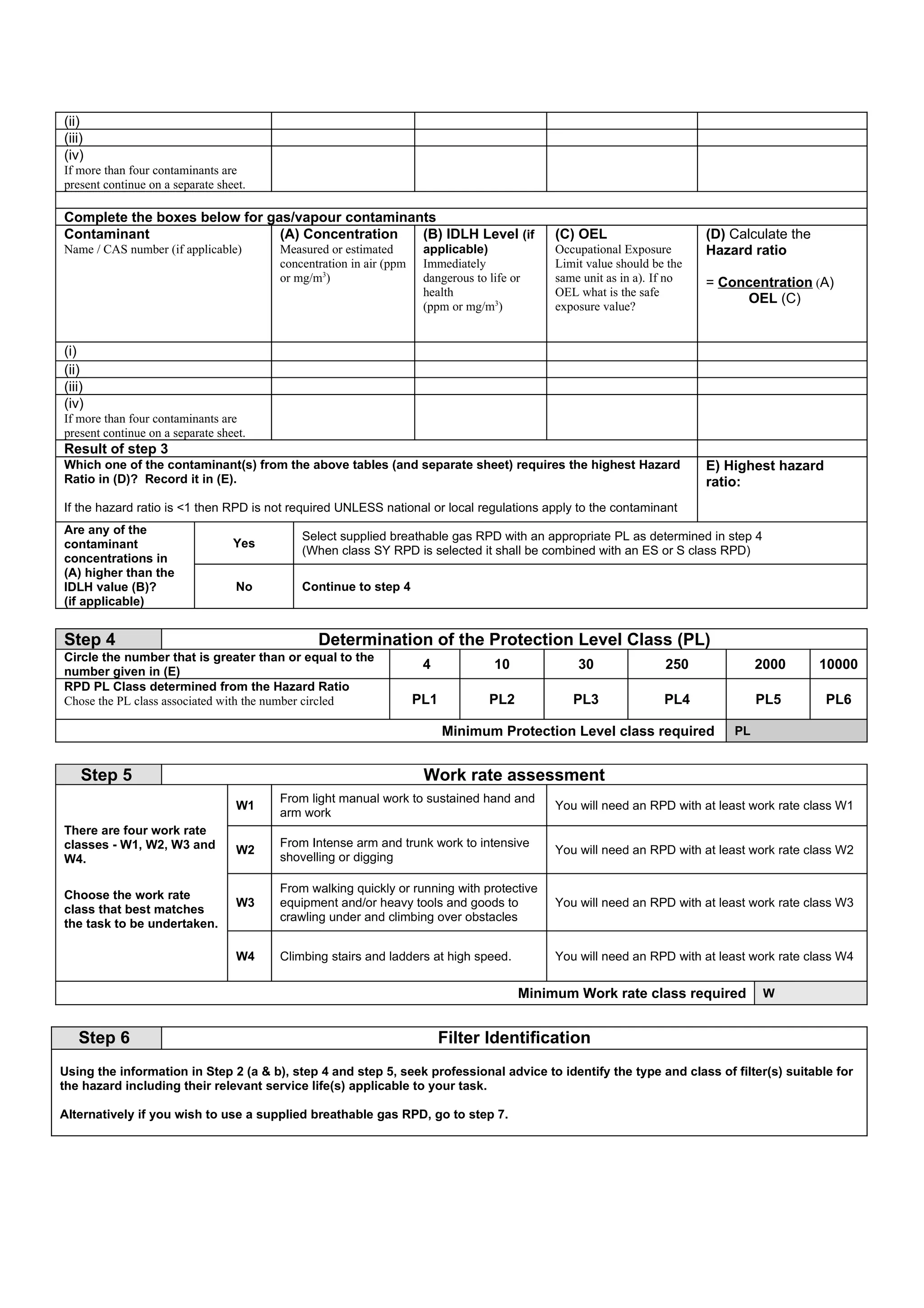 (ii)
(iii)
(iv)
If more than four contaminants are
present continue on a separate sheet.

Complete the boxes below for gas/vapour contaminants
Contaminant                    (A) Concentration  (B) IDLH Level (if                         (C) OEL                     (D) Calculate the
Name / CAS number (if applicable)       Measured or estimated        applicable)             Occupational Exposure       Hazard ratio
                                        concentration in air (ppm    Immediately             Limit value should be the
                                        or mg/m3)                    dangerous to life or    same unit as in a). If no   = Concentration (A)
                                                                     health                  OEL what is the safe
                                                                                                                              OEL (C)
                                                                     (ppm or mg/m3)          exposure value?


(i)
(ii)
(iii)
(iv)
If more than four contaminants are
present continue on a separate sheet.
Result of step 3
Which one of the contaminant(s) from the above tables (and separate sheet) requires the highest Hazard                   E) Highest hazard
Ratio in (D)? Record it in (E).                                                                                          ratio:
If the hazard ratio is <1 then RPD is not required UNLESS national or local regulations apply to the contaminant
Are any of the
                                            Select supplied breathable gas RPD with an appropriate PL as determined in step 4
contaminant                       Yes
                                            (When class SY RPD is selected it shall be combined with an ES or S class RPD)
concentrations in
(A) higher than the
IDLH value (B)?                    No       Continue to step 4
(if applicable)


Step 4                                         Determination of the Protection Level Class (PL)
Circle the number that is greater than or equal to the
number given in (E)
                                                                     4             10            30               250             2000       10000
RPD PL Class determined from the Hazard Ratio
Chose the PL class associated with the number circled               PL1           PL2           PL3               PL4             PL5        PL6

                                                                          Minimum Protection Level class required            PL


    Step 5                                                           Work rate assessment
                                        From light manual work to sustained hand and
                                   W1                                                        You will need an RPD with at least work rate class W1
                                        arm work
There are four work rate
classes - W1, W2, W3 and                From Intense arm and trunk work to intensive
                                   W2                                                        You will need an RPD with at least work rate class W2
W4.                                     shovelling or digging

                                        From walking quickly or running with protective
Choose the work rate
                                   W3   equipment and/or heavy tools and goods to            You will need an RPD with at least work rate class W3
class that best matches
                                        crawling under and climbing over obstacles
the task to be undertaken.

                                   W4   Climbing stairs and ladders at high speed.           You will need an RPD with at least work rate class W4


                                                                                        Minimum Work rate class required           W


   Step 6                                                                 Filter Identification
Using the information in Step 2 (a & b), step 4 and step 5, seek professional advice to identify the type and class of filter(s) suitable for
the hazard including their relevant service life(s) applicable to your task.

Alternatively if you wish to use a supplied breathable gas RPD, go to step 7.
 