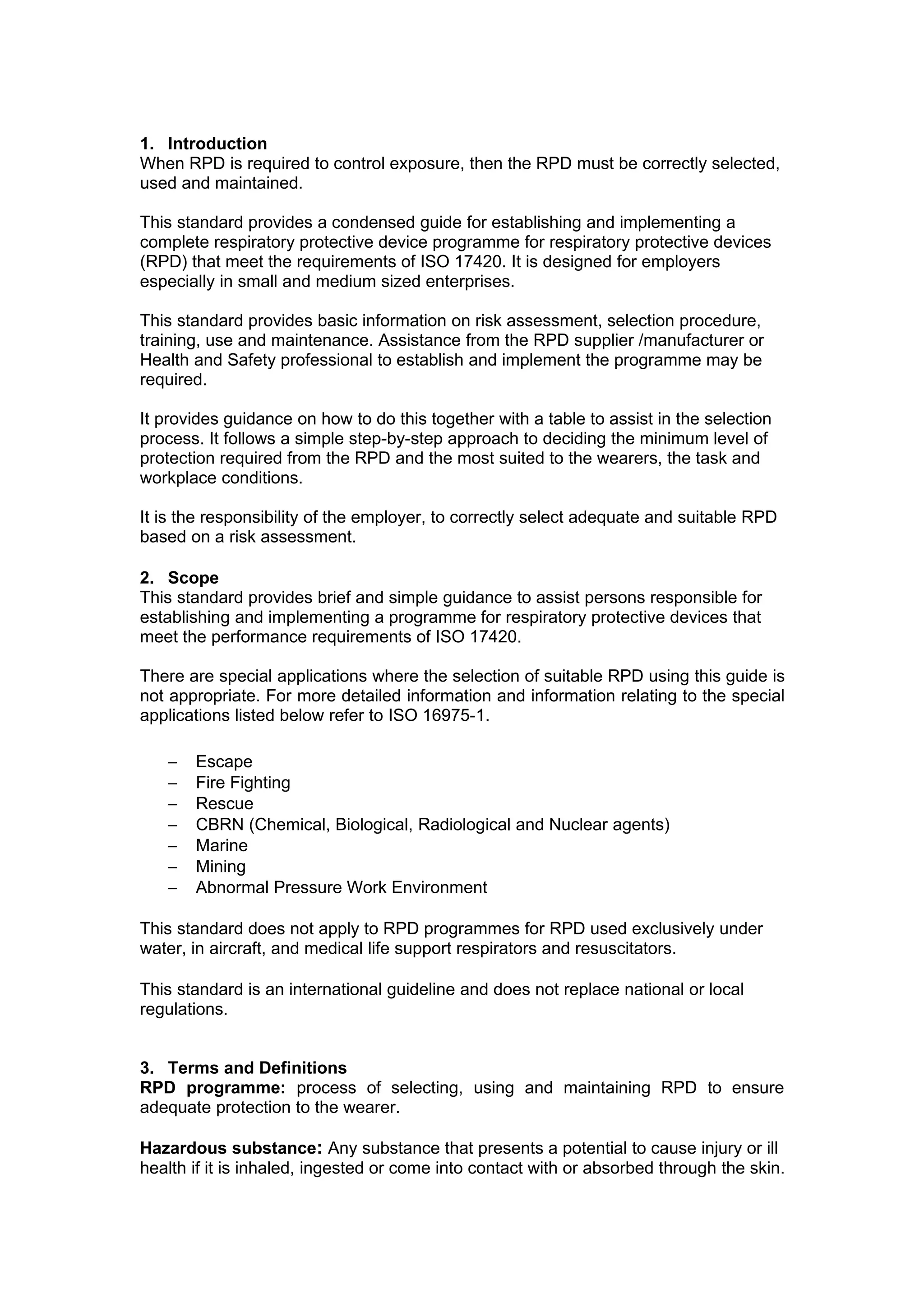 1. Introduction
When RPD is required to control exposure, then the RPD must be correctly selected,
used and maintained.

This standard provides a condensed guide for establishing and implementing a
complete respiratory protective device programme for respiratory protective devices
(RPD) that meet the requirements of ISO 17420. It is designed for employers
especially in small and medium sized enterprises.

This standard provides basic information on risk assessment, selection procedure,
training, use and maintenance. Assistance from the RPD supplier /manufacturer or
Health and Safety professional to establish and implement the programme may be
required.

It provides guidance on how to do this together with a table to assist in the selection
process. It follows a simple step-by-step approach to deciding the minimum level of
protection required from the RPD and the most suited to the wearers, the task and
workplace conditions.

It is the responsibility of the employer, to correctly select adequate and suitable RPD
based on a risk assessment.

2. Scope
This standard provides brief and simple guidance to assist persons responsible for
establishing and implementing a programme for respiratory protective devices that
meet the performance requirements of ISO 17420.

There are special applications where the selection of suitable RPD using this guide is
not appropriate. For more detailed information and information relating to the special
applications listed below refer to ISO 16975-1.

   −   Escape
   −   Fire Fighting
   −   Rescue
   −   CBRN (Chemical, Biological, Radiological and Nuclear agents)
   −   Marine
   −   Mining
   −   Abnormal Pressure Work Environment

This standard does not apply to RPD programmes for RPD used exclusively under
water, in aircraft, and medical life support respirators and resuscitators.

This standard is an international guideline and does not replace national or local
regulations.


3. Terms and Definitions
RPD programme: process of selecting, using and maintaining RPD to ensure
adequate protection to the wearer.

Hazardous substance: Any substance that presents a potential to cause injury or ill
health if it is inhaled, ingested or come into contact with or absorbed through the skin.
 