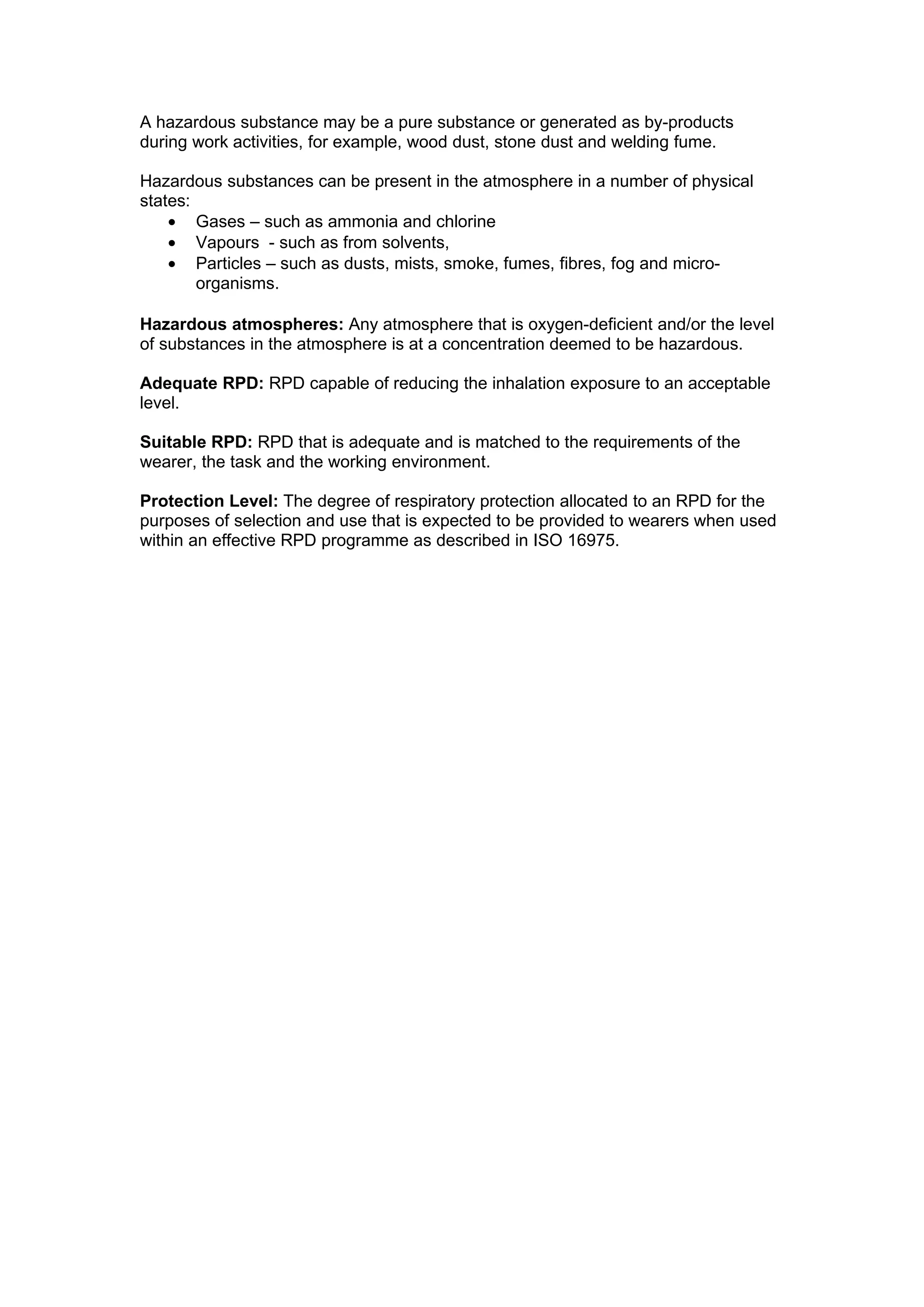 A hazardous substance may be a pure substance or generated as by-products
during work activities, for example, wood dust, stone dust and welding fume.

Hazardous substances can be present in the atmosphere in a number of physical
states:
    • Gases – such as ammonia and chlorine
    • Vapours - such as from solvents,
    • Particles – such as dusts, mists, smoke, fumes, fibres, fog and micro-
        organisms.

Hazardous atmospheres: Any atmosphere that is oxygen-deficient and/or the level
of substances in the atmosphere is at a concentration deemed to be hazardous.

Adequate RPD: RPD capable of reducing the inhalation exposure to an acceptable
level.

Suitable RPD: RPD that is adequate and is matched to the requirements of the
wearer, the task and the working environment.

Protection Level: The degree of respiratory protection allocated to an RPD for the
purposes of selection and use that is expected to be provided to wearers when used
within an effective RPD programme as described in ISO 16975.
 