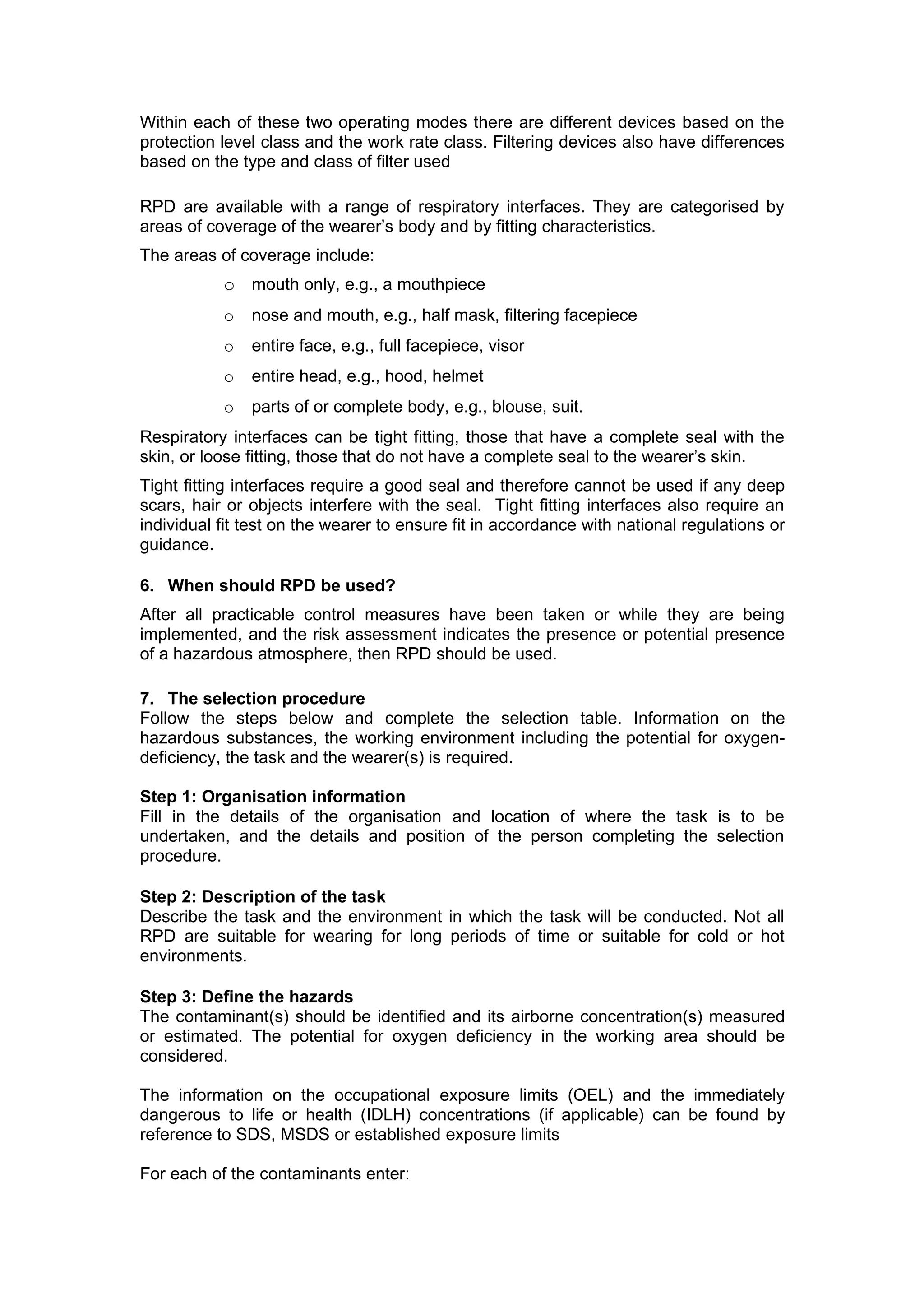 Within each of these two operating modes there are different devices based on the
protection level class and the work rate class. Filtering devices also have differences
based on the type and class of filter used

RPD are available with a range of respiratory interfaces. They are categorised by
areas of coverage of the wearer’s body and by fitting characteristics.
The areas of coverage include:
           o mouth only, e.g., a mouthpiece
           o   nose and mouth, e.g., half mask, filtering facepiece
           o   entire face, e.g., full facepiece, visor
           o   entire head, e.g., hood, helmet
           o   parts of or complete body, e.g., blouse, suit.
Respiratory interfaces can be tight fitting, those that have a complete seal with the
skin, or loose fitting, those that do not have a complete seal to the wearer’s skin.
Tight fitting interfaces require a good seal and therefore cannot be used if any deep
scars, hair or objects interfere with the seal. Tight fitting interfaces also require an
individual fit test on the wearer to ensure fit in accordance with national regulations or
guidance.

6. When should RPD be used?
After all practicable control measures have been taken or while they are being
implemented, and the risk assessment indicates the presence or potential presence
of a hazardous atmosphere, then RPD should be used.

7. The selection procedure
Follow the steps below and complete the selection table. Information on the
hazardous substances, the working environment including the potential for oxygen-
deficiency, the task and the wearer(s) is required.

Step 1: Organisation information
Fill in the details of the organisation and location of where the task is to be
undertaken, and the details and position of the person completing the selection
procedure.

Step 2: Description of the task
Describe the task and the environment in which the task will be conducted. Not all
RPD are suitable for wearing for long periods of time or suitable for cold or hot
environments.

Step 3: Define the hazards
The contaminant(s) should be identified and its airborne concentration(s) measured
or estimated. The potential for oxygen deficiency in the working area should be
considered.

The information on the occupational exposure limits (OEL) and the immediately
dangerous to life or health (IDLH) concentrations (if applicable) can be found by
reference to SDS, MSDS or established exposure limits

For each of the contaminants enter:
 