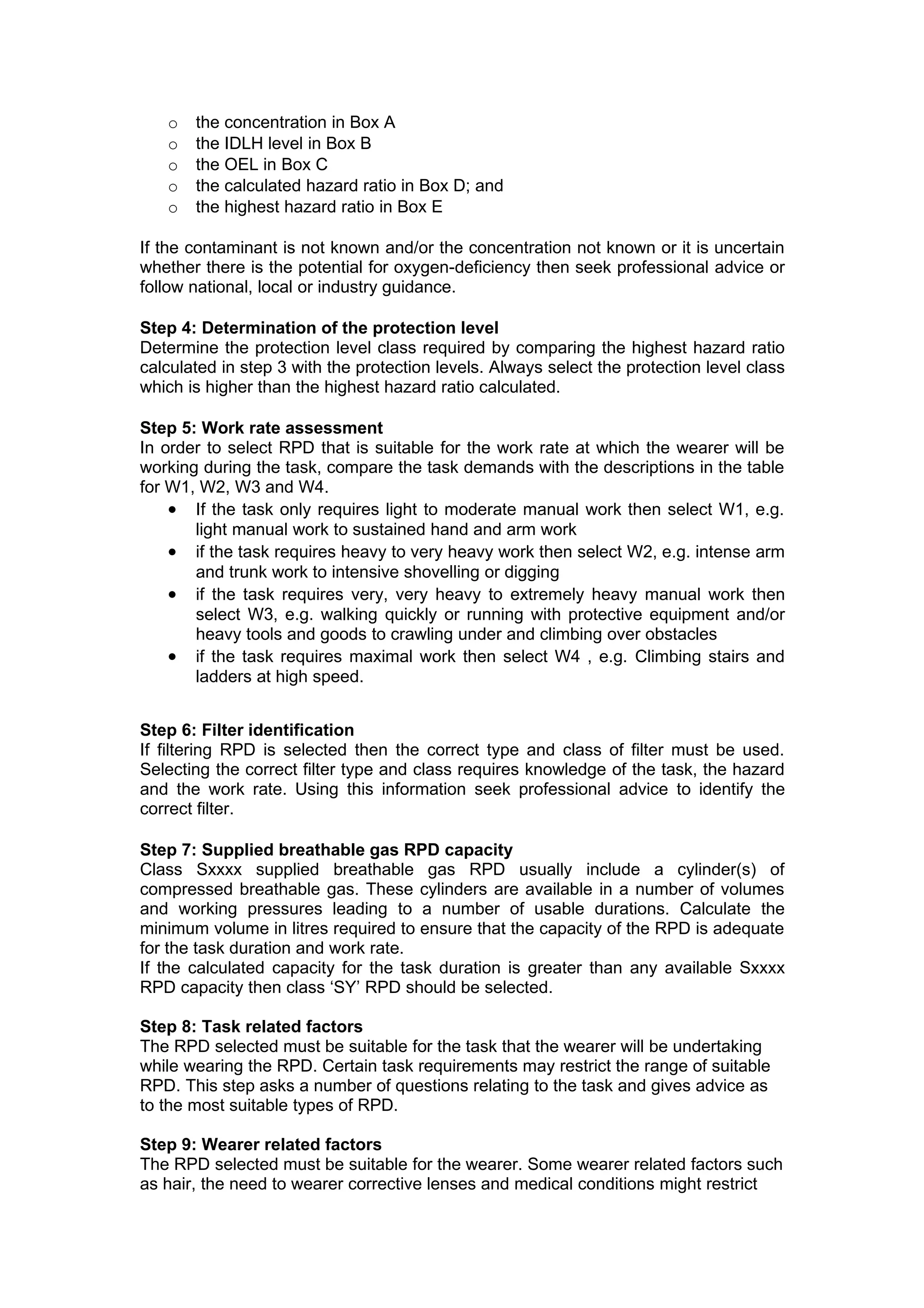 o   the concentration in Box A
   o   the IDLH level in Box B
   o   the OEL in Box C
   o   the calculated hazard ratio in Box D; and
   o   the highest hazard ratio in Box E

If the contaminant is not known and/or the concentration not known or it is uncertain
whether there is the potential for oxygen-deficiency then seek professional advice or
follow national, local or industry guidance.

Step 4: Determination of the protection level
Determine the protection level class required by comparing the highest hazard ratio
calculated in step 3 with the protection levels. Always select the protection level class
which is higher than the highest hazard ratio calculated.

Step 5: Work rate assessment
In order to select RPD that is suitable for the work rate at which the wearer will be
working during the task, compare the task demands with the descriptions in the table
for W1, W2, W3 and W4.
    • If the task only requires light to moderate manual work then select W1, e.g.
       light manual work to sustained hand and arm work
    • if the task requires heavy to very heavy work then select W2, e.g. intense arm
       and trunk work to intensive shovelling or digging
    • if the task requires very, very heavy to extremely heavy manual work then
       select W3, e.g. walking quickly or running with protective equipment and/or
       heavy tools and goods to crawling under and climbing over obstacles
    • if the task requires maximal work then select W4 , e.g. Climbing stairs and
       ladders at high speed.


Step 6: Filter identification
If filtering RPD is selected then the correct type and class of filter must be used.
Selecting the correct filter type and class requires knowledge of the task, the hazard
and the work rate. Using this information seek professional advice to identify the
correct filter.

Step 7: Supplied breathable gas RPD capacity
Class Sxxxx supplied breathable gas RPD usually include a cylinder(s) of
compressed breathable gas. These cylinders are available in a number of volumes
and working pressures leading to a number of usable durations. Calculate the
minimum volume in litres required to ensure that the capacity of the RPD is adequate
for the task duration and work rate.
If the calculated capacity for the task duration is greater than any available Sxxxx
RPD capacity then class ‘SY’ RPD should be selected.

Step 8: Task related factors
The RPD selected must be suitable for the task that the wearer will be undertaking
while wearing the RPD. Certain task requirements may restrict the range of suitable
RPD. This step asks a number of questions relating to the task and gives advice as
to the most suitable types of RPD.

Step 9: Wearer related factors
The RPD selected must be suitable for the wearer. Some wearer related factors such
as hair, the need to wearer corrective lenses and medical conditions might restrict
 