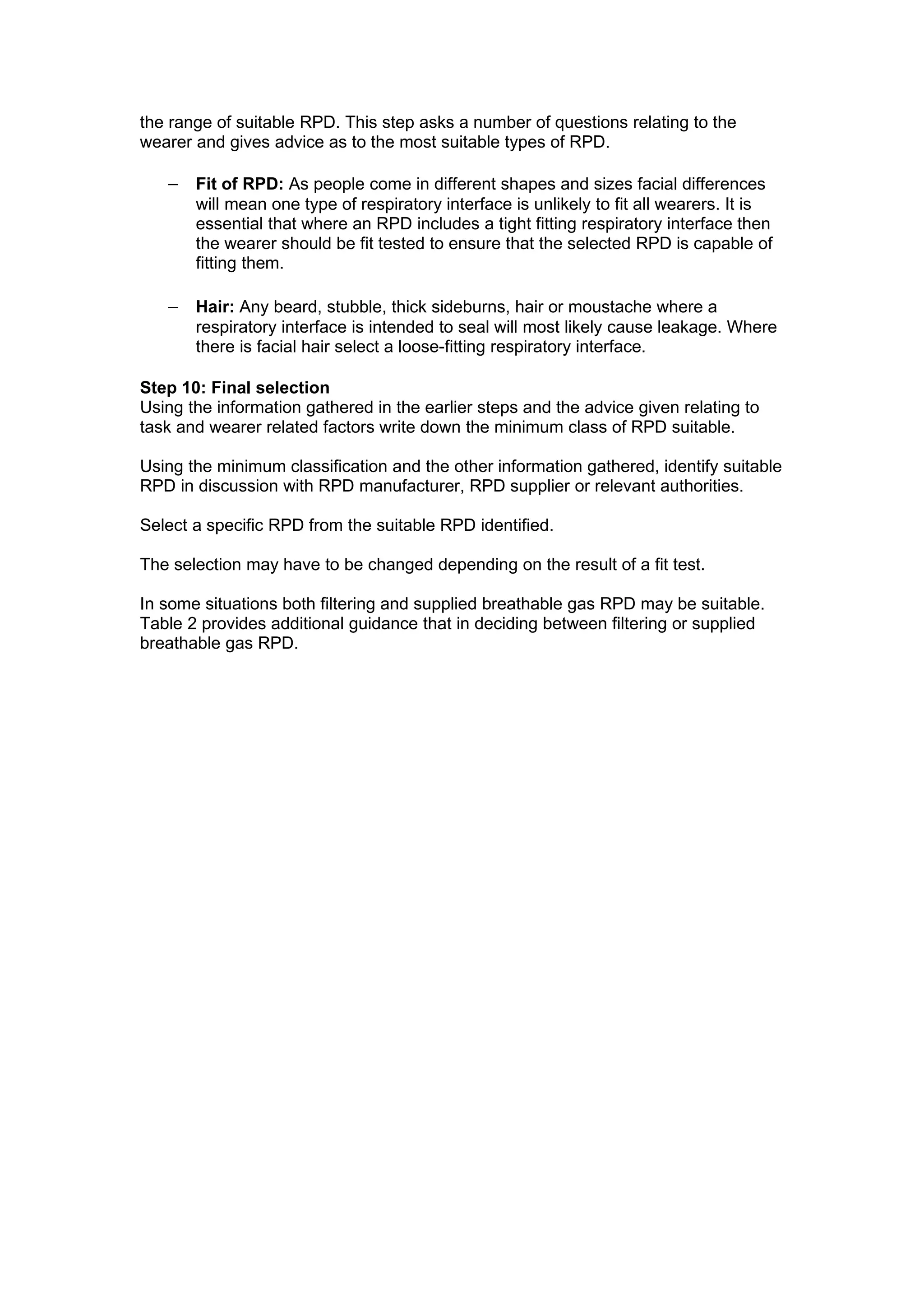the range of suitable RPD. This step asks a number of questions relating to the
wearer and gives advice as to the most suitable types of RPD.

   − Fit of RPD: As people come in different shapes and sizes facial differences
       will mean one type of respiratory interface is unlikely to fit all wearers. It is
       essential that where an RPD includes a tight fitting respiratory interface then
       the wearer should be fit tested to ensure that the selected RPD is capable of
       fitting them.

   − Hair: Any beard, stubble, thick sideburns, hair or moustache where a
       respiratory interface is intended to seal will most likely cause leakage. Where
       there is facial hair select a loose-fitting respiratory interface.

Step 10: Final selection
Using the information gathered in the earlier steps and the advice given relating to
task and wearer related factors write down the minimum class of RPD suitable.

Using the minimum classification and the other information gathered, identify suitable
RPD in discussion with RPD manufacturer, RPD supplier or relevant authorities.

Select a specific RPD from the suitable RPD identified.

The selection may have to be changed depending on the result of a fit test.

In some situations both filtering and supplied breathable gas RPD may be suitable.
Table 2 provides additional guidance that in deciding between filtering or supplied
breathable gas RPD.
 