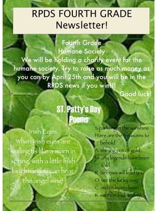 RPDS FOURTH GRADE
            Newsletter!
                 Fourth Grade
               Humane Society
   We will be holding a charity event for the
 humane society. Try to raise as much money as
  you can by April 25th and you will be in the
            RPDS news if you win!!!
                                     Good luck!

                   ST. Patty’s Day
                        Poems
                               S parkling in the sunshine
       Irish Eyes
                               H ere are the treasures to
  When Irish eyes are            behold
smiling tis like a morn in     A shining pot of gold
                               M any legends have been
spring, with a little Irish
                                     told
laughter you can hear          R ainbows will lead you
     the angel sing!           O ver the lucky way
                               C atch a leprechaun
                               K eep the luck today!
 