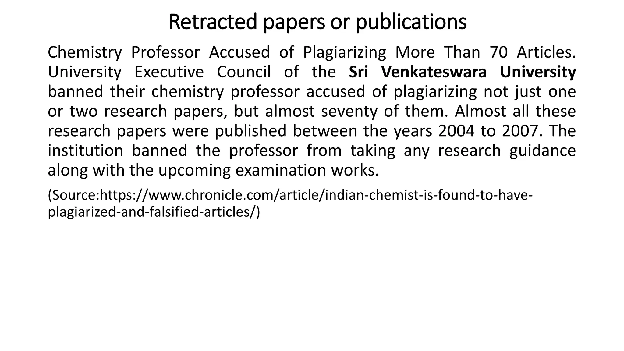 Chemistry Professor Accused of Plagiarizing More Than 70 Articles.
University Executive Council of the Sri Venkateswara University
banned their chemistry professor accused of plagiarizing not just one
or two research papers, but almost seventy of them. Almost all these
research papers were published between the years 2004 to 2007. The
institution banned the professor from taking any research guidance
along with the upcoming examination works.
(Source:https://www.chronicle.com/article/indian-chemist-is-found-to-have-
plagiarized-and-falsified-articles/)
Retracted papers or publications
 