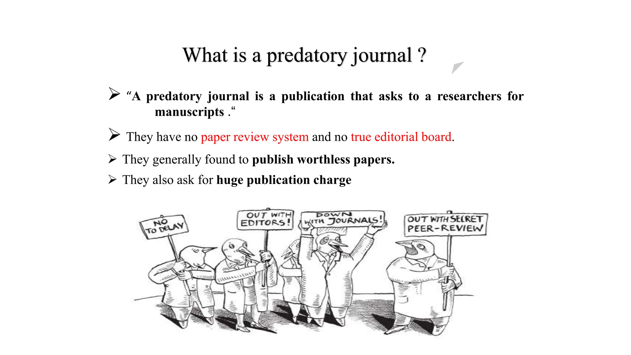 What is a predatory journal ?
 “A predatory journal is a publication that asks to a researchers for
manuscripts .“
 They have no paper review system and no true editorial board.
 They generally found to publish worthless papers.
 They also ask for huge publication charge
 