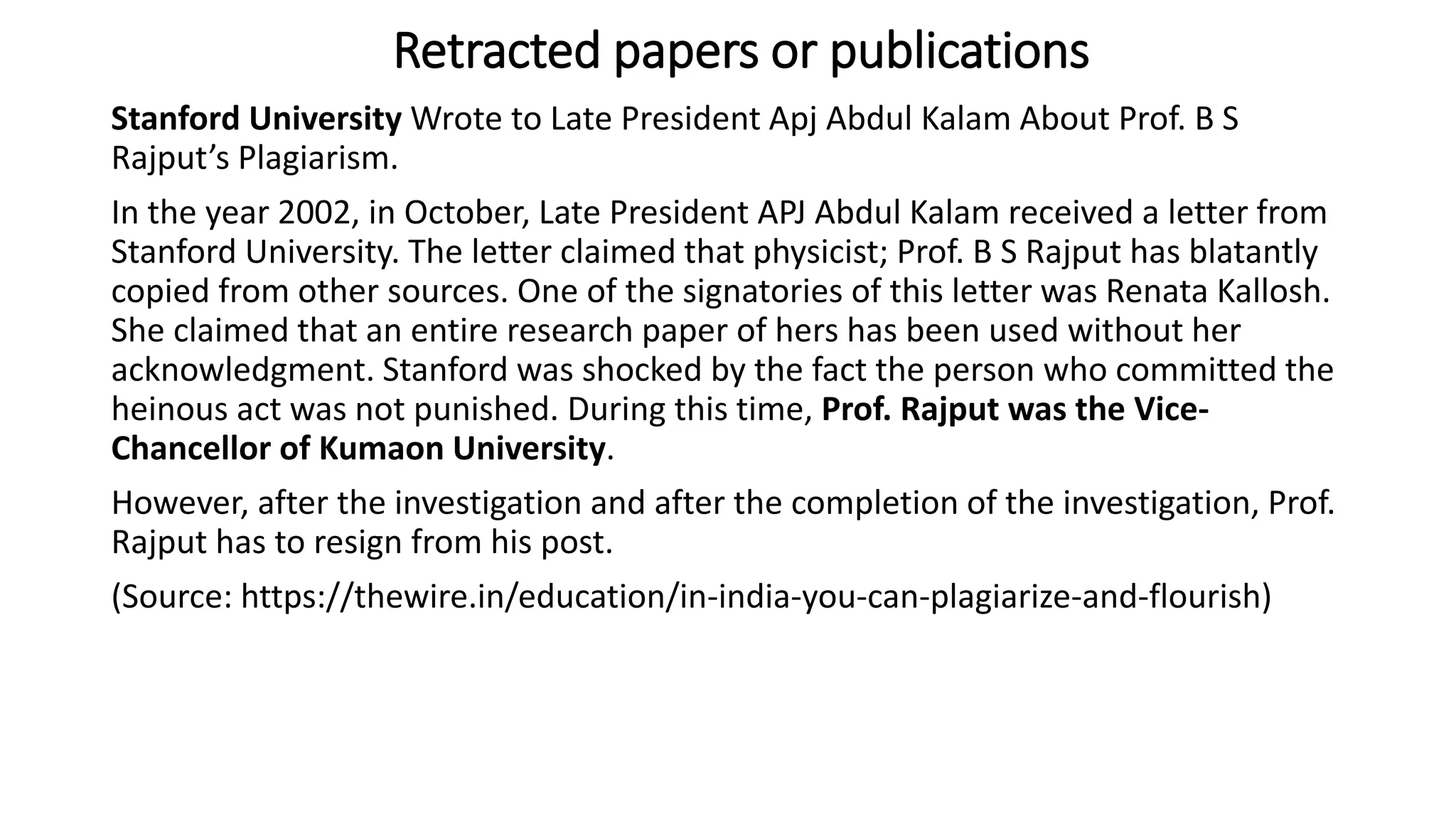 Stanford University Wrote to Late President Apj Abdul Kalam About Prof. B S
Rajput’s Plagiarism.
In the year 2002, in October, Late President APJ Abdul Kalam received a letter from
Stanford University. The letter claimed that physicist; Prof. B S Rajput has blatantly
copied from other sources. One of the signatories of this letter was Renata Kallosh.
She claimed that an entire research paper of hers has been used without her
acknowledgment. Stanford was shocked by the fact the person who committed the
heinous act was not punished. During this time, Prof. Rajput was the Vice-
Chancellor of Kumaon University.
However, after the investigation and after the completion of the investigation, Prof.
Rajput has to resign from his post.
(Source: https://thewire.in/education/in-india-you-can-plagiarize-and-flourish)
Retracted papers or publications
 