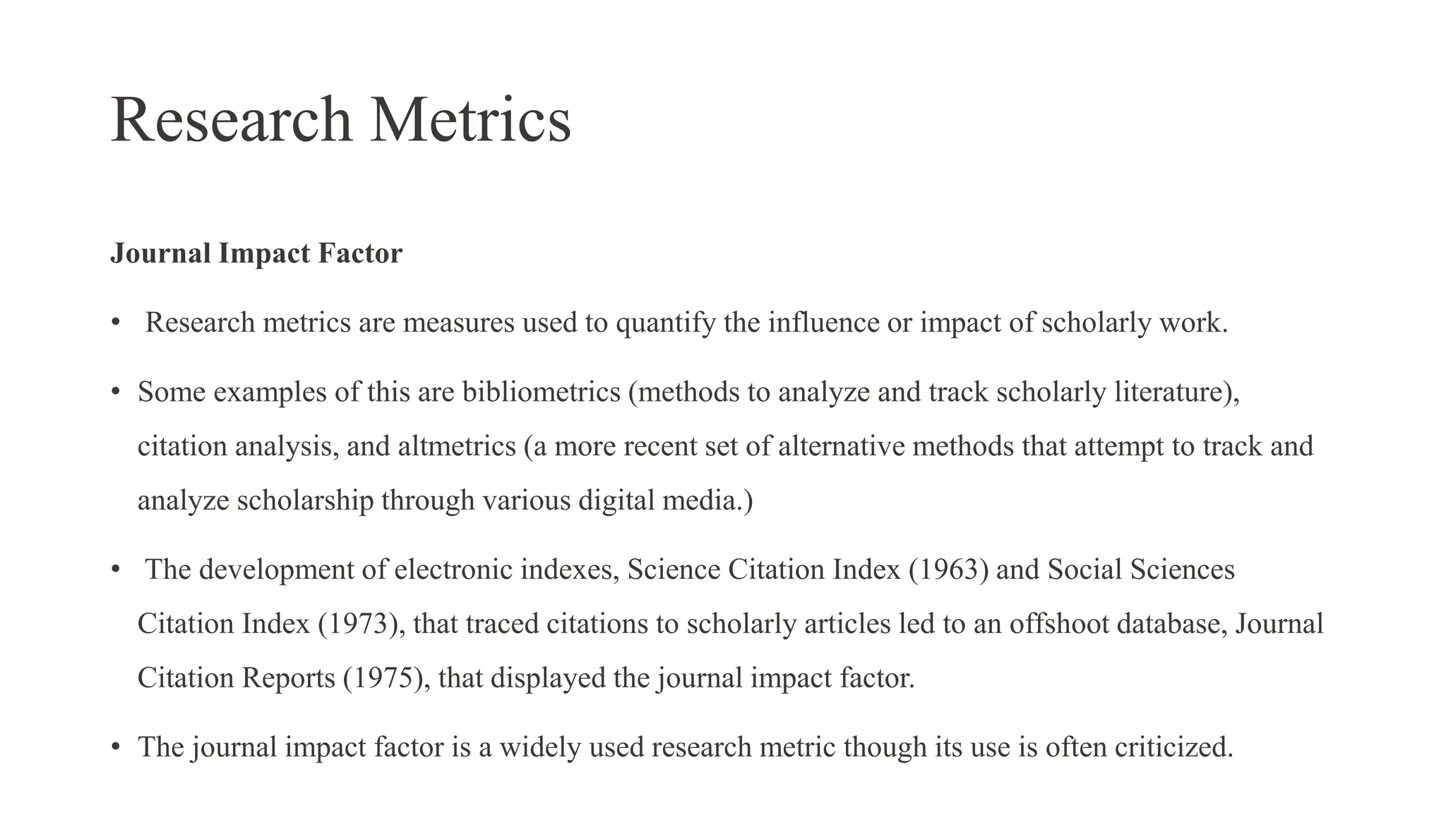 Research Metrics
Journal Impact Factor
• Research metrics are measures used to quantify the influence or impact of scholarly work.
• Some examples of this are bibliometrics (methods to analyze and track scholarly literature),
citation analysis, and altmetrics (a more recent set of alternative methods that attempt to track and
analyze scholarship through various digital media.)
• The development of electronic indexes, Science Citation Index (1963) and Social Sciences
Citation Index (1973), that traced citations to scholarly articles led to an offshoot database, Journal
Citation Reports (1975), that displayed the journal impact factor.
• The journal impact factor is a widely used research metric though its use is often criticized.
 