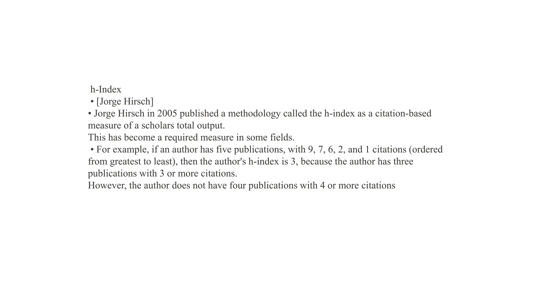 h-Index
• [Jorge Hirsch]
• Jorge Hirsch in 2005 published a methodology called the h-index as a citation-based
measure of a scholars total output.
This has become a required measure in some fields.
• For example, if an author has five publications, with 9, 7, 6, 2, and 1 citations (ordered
from greatest to least), then the author's h-index is 3, because the author has three
publications with 3 or more citations.
However, the author does not have four publications with 4 or more citations
 