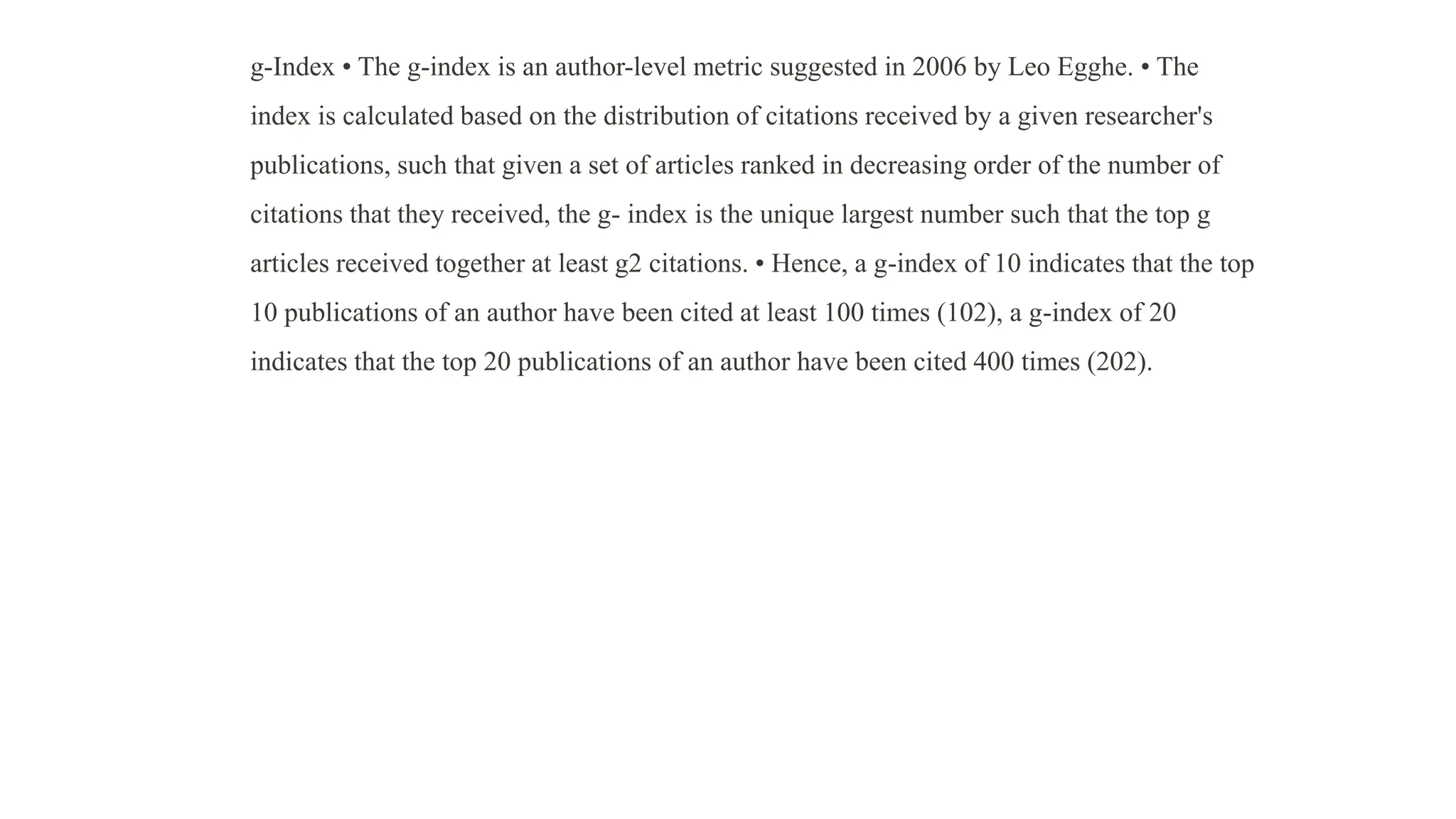 g-Index • The g-index is an author-level metric suggested in 2006 by Leo Egghe. • The
index is calculated based on the distribution of citations received by a given researcher's
publications, such that given a set of articles ranked in decreasing order of the number of
citations that they received, the g- index is the unique largest number such that the top g
articles received together at least g2 citations. • Hence, a g-index of 10 indicates that the top
10 publications of an author have been cited at least 100 times (102), a g-index of 20
indicates that the top 20 publications of an author have been cited 400 times (202).
 
