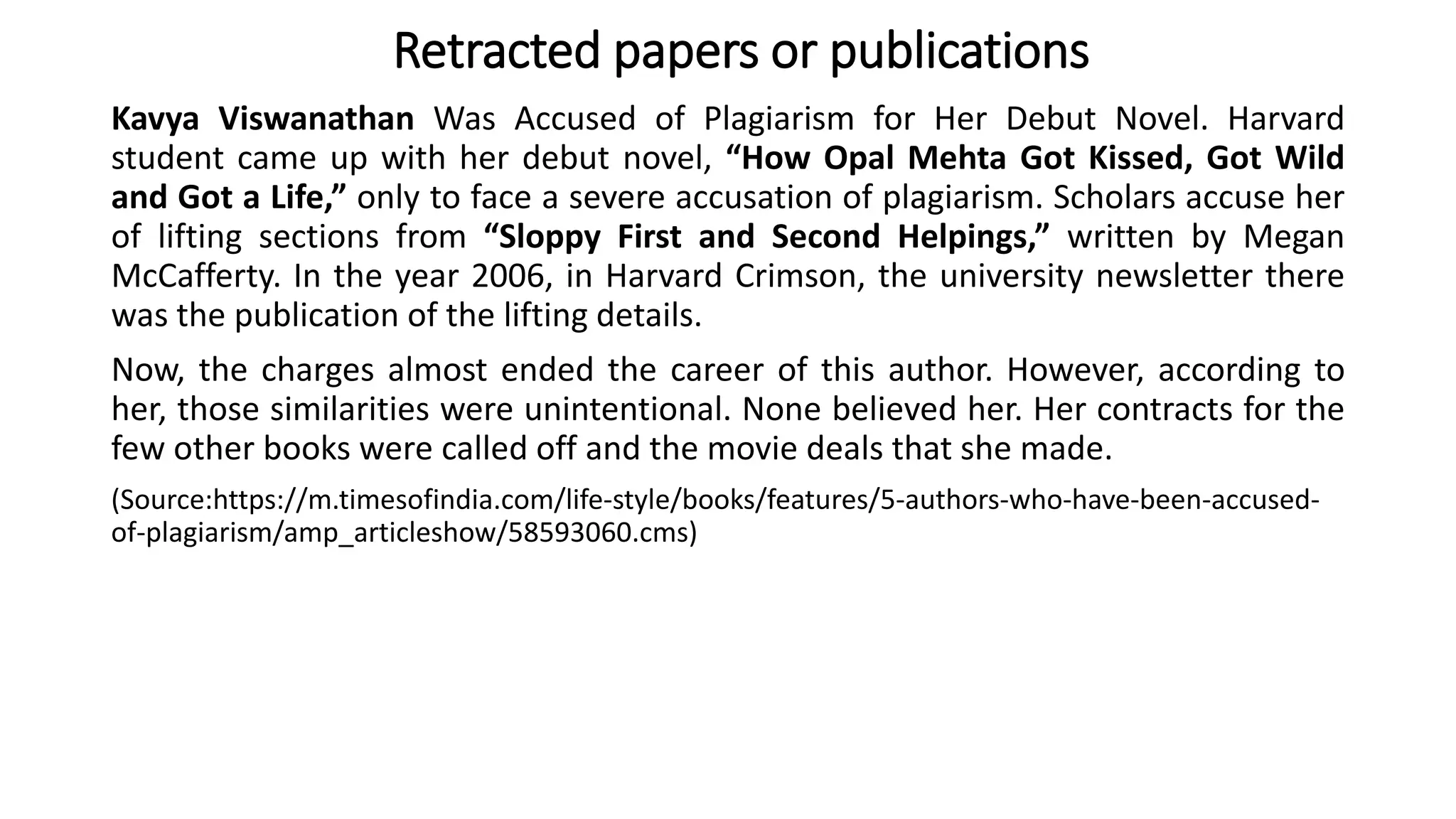 Kavya Viswanathan Was Accused of Plagiarism for Her Debut Novel. Harvard
student came up with her debut novel, “How Opal Mehta Got Kissed, Got Wild
and Got a Life,” only to face a severe accusation of plagiarism. Scholars accuse her
of lifting sections from “Sloppy First and Second Helpings,” written by Megan
McCafferty. In the year 2006, in Harvard Crimson, the university newsletter there
was the publication of the lifting details.
Now, the charges almost ended the career of this author. However, according to
her, those similarities were unintentional. None believed her. Her contracts for the
few other books were called off and the movie deals that she made.
(Source:https://m.timesofindia.com/life-style/books/features/5-authors-who-have-been-accused-
of-plagiarism/amp_articleshow/58593060.cms)
Retracted papers or publications
 