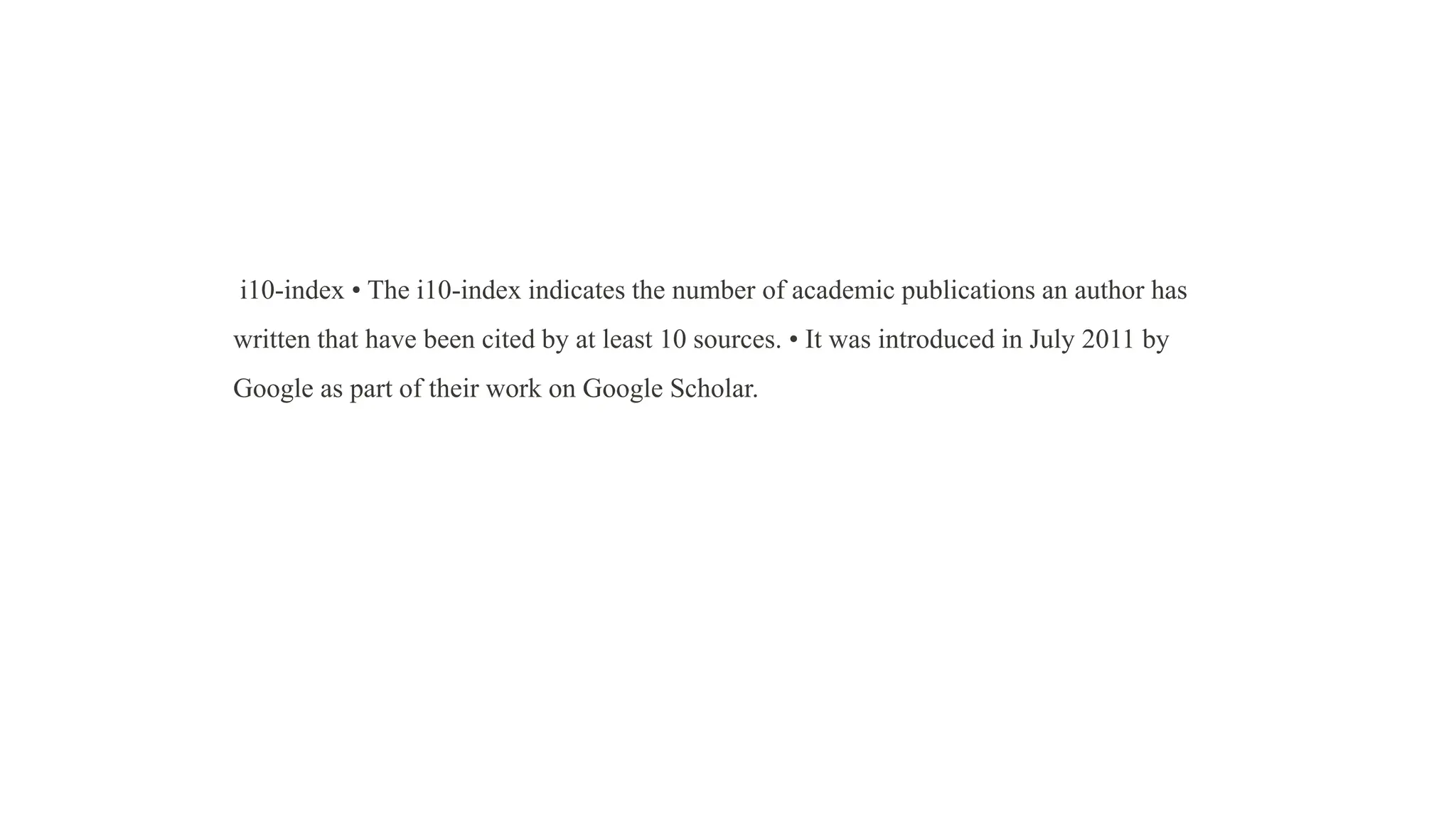 i10-index • The i10-index indicates the number of academic publications an author has
written that have been cited by at least 10 sources. • It was introduced in July 2011 by
Google as part of their work on Google Scholar.
 