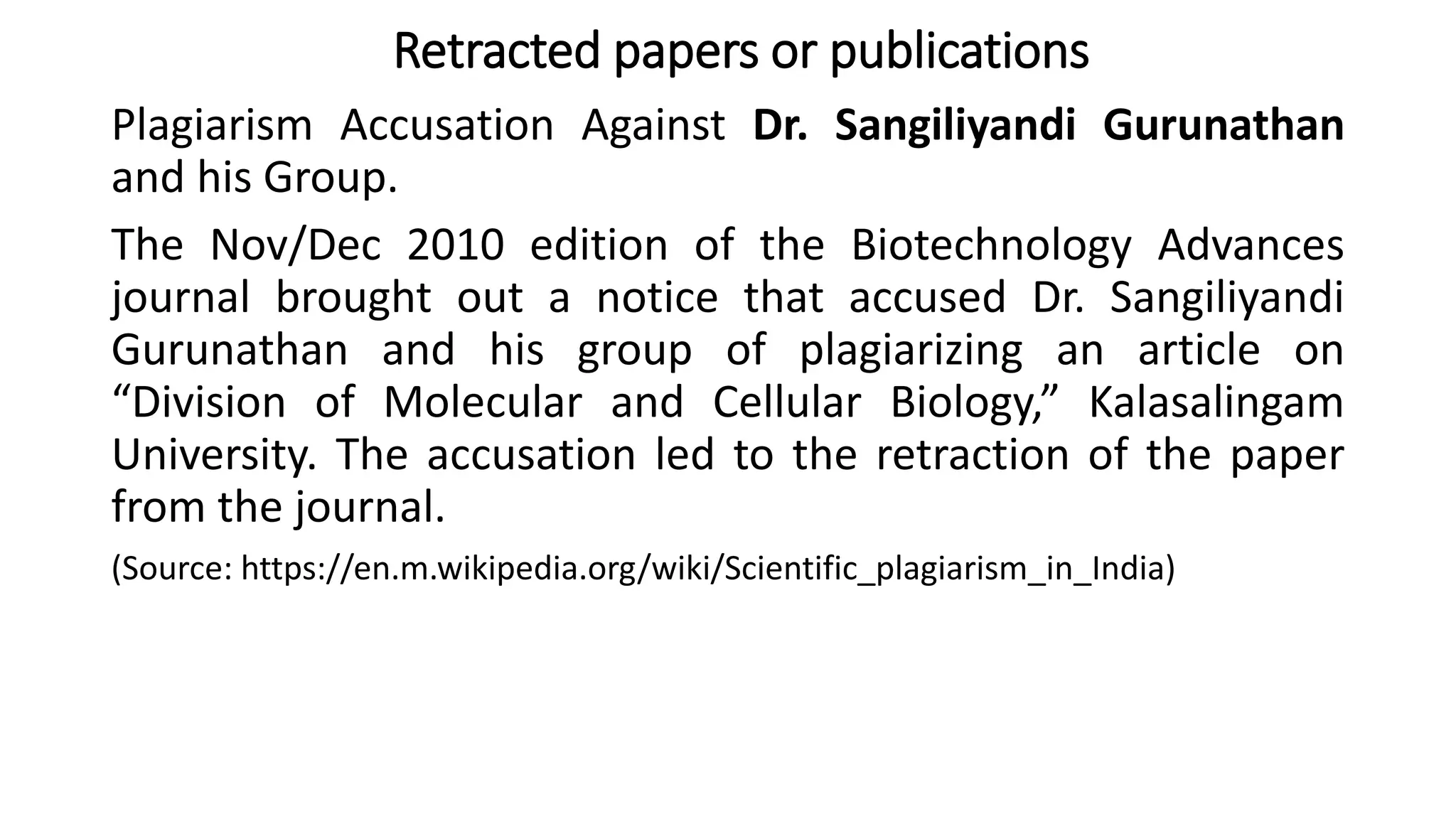Plagiarism Accusation Against Dr. Sangiliyandi Gurunathan
and his Group.
The Nov/Dec 2010 edition of the Biotechnology Advances
journal brought out a notice that accused Dr. Sangiliyandi
Gurunathan and his group of plagiarizing an article on
“Division of Molecular and Cellular Biology,” Kalasalingam
University. The accusation led to the retraction of the paper
from the journal.
(Source: https://en.m.wikipedia.org/wiki/Scientific_plagiarism_in_India)
Retracted papers or publications
 