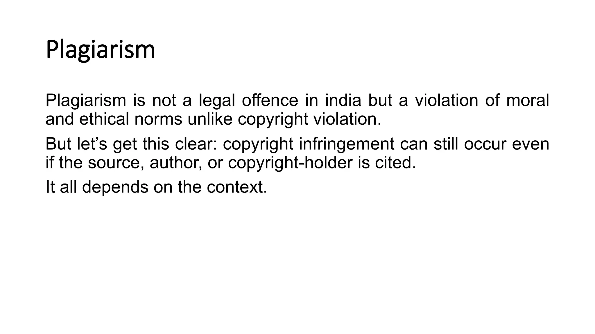 Plagiarism
Plagiarism is not a legal offence in india but a violation of moral
and ethical norms unlike copyright violation.
But let’s get this clear: copyright infringement can still occur even
if the source, author, or copyright-holder is cited.
It all depends on the context.
 