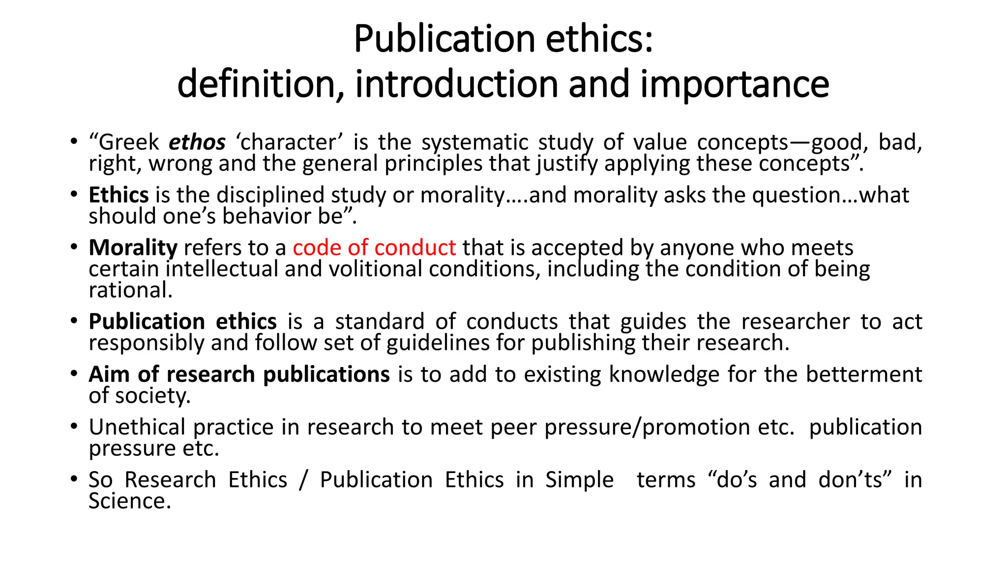 Publication ethics:
definition, introduction and importance
• “Greek ethos ‘character’ is the systematic study of value concepts—good, bad,
right, wrong and the general principles that justify applying these concepts”.
• Ethics is the disciplined study or morality….and morality asks the question…what
should one’s behavior be”.
• Morality refers to a code of conduct that is accepted by anyone who meets
certain intellectual and volitional conditions, including the condition of being
rational.
• Publication ethics is a standard of conducts that guides the researcher to act
responsibly and follow set of guidelines for publishing their research.
• Aim of research publications is to add to existing knowledge for the betterment
of society.
• Unethical practice in research to meet peer pressure/promotion etc. publication
pressure etc.
• So Research Ethics / Publication Ethics in Simple terms “do’s and don’ts” in
Science.
 