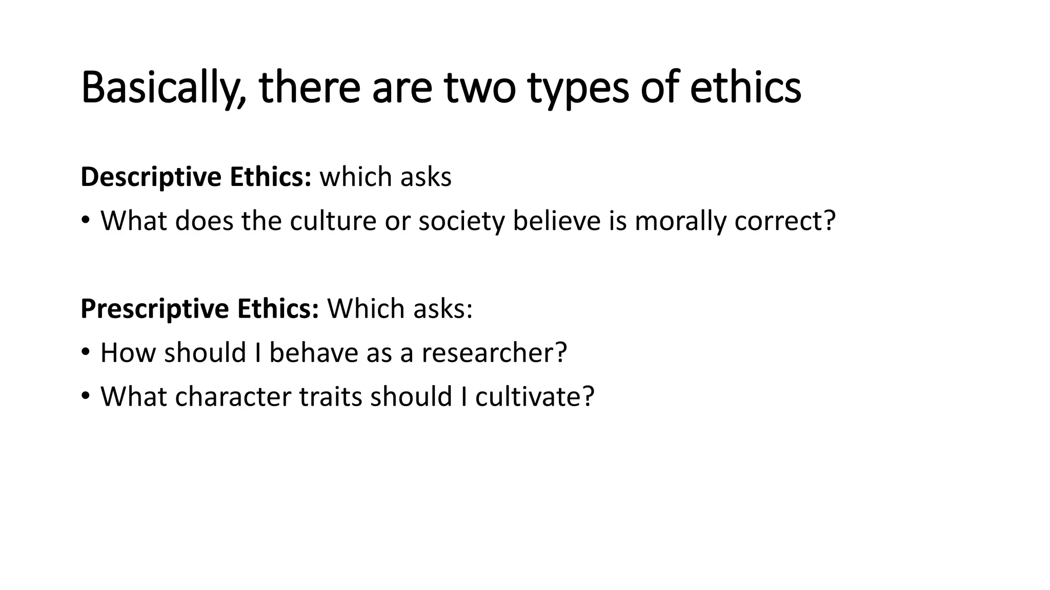 Basically, there are two types of ethics
Descriptive Ethics: which asks
• What does the culture or society believe is morally correct?
Prescriptive Ethics: Which asks:
• How should I behave as a researcher?
• What character traits should I cultivate?
 