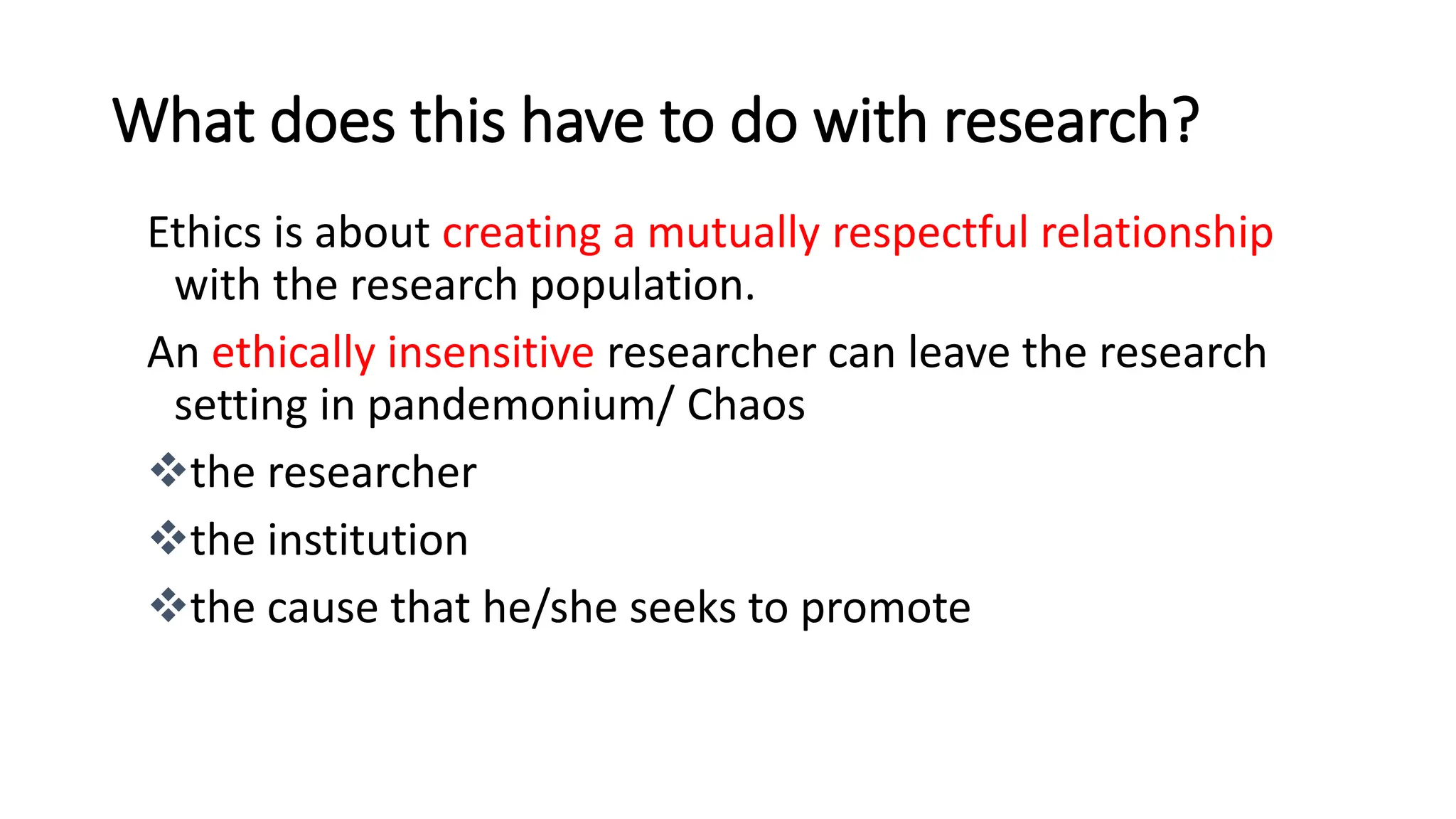 What does this have to do with research?
Ethics is about creating a mutually respectful relationship
with the research population.
An ethically insensitive researcher can leave the research
setting in pandemonium/ Chaos
the researcher
the institution
the cause that he/she seeks to promote
 