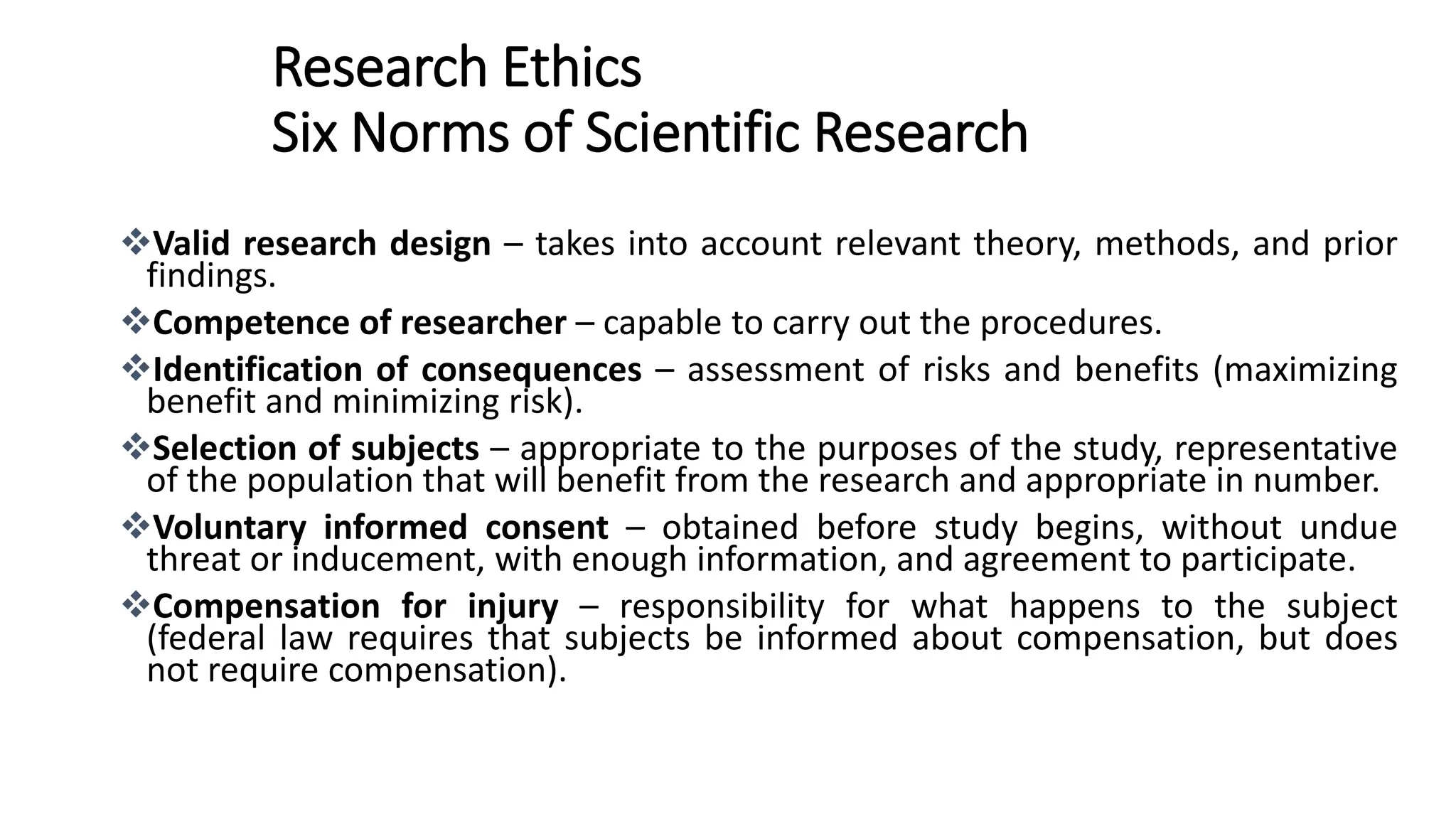 Research Ethics
Six Norms of Scientific Research
Valid research design – takes into account relevant theory, methods, and prior
findings.
Competence of researcher – capable to carry out the procedures.
Identification of consequences – assessment of risks and benefits (maximizing
benefit and minimizing risk).
Selection of subjects – appropriate to the purposes of the study, representative
of the population that will benefit from the research and appropriate in number.
Voluntary informed consent – obtained before study begins, without undue
threat or inducement, with enough information, and agreement to participate.
Compensation for injury – responsibility for what happens to the subject
(federal law requires that subjects be informed about compensation, but does
not require compensation).
 