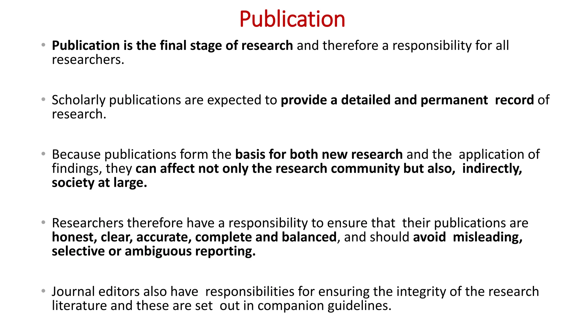Publication
• Publication is the final stage of research and therefore a responsibility for all
researchers.
• Scholarly publications are expected to provide a detailed and permanent record of
research.
• Because publications form the basis for both new research and the application of
findings, they can affect not only the research community but also, indirectly,
society at large.
• Researchers therefore have a responsibility to ensure that their publications are
honest, clear, accurate, complete and balanced, and should avoid misleading,
selective or ambiguous reporting.
• Journal editors also have responsibilities for ensuring the integrity of the research
literature and these are set out in companion guidelines.
 