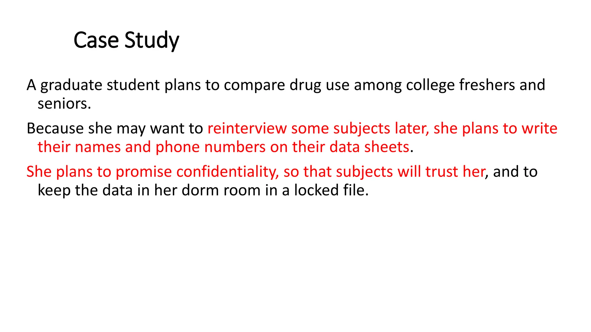 Case Study
A graduate student plans to compare drug use among college freshers and
seniors.
Because she may want to reinterview some subjects later, she plans to write
their names and phone numbers on their data sheets.
She plans to promise confidentiality, so that subjects will trust her, and to
keep the data in her dorm room in a locked file.
 