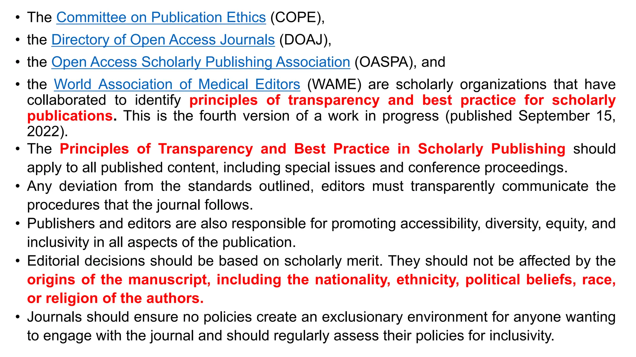 • The Committee on Publication Ethics (COPE),
• the Directory of Open Access Journals (DOAJ),
• the Open Access Scholarly Publishing Association (OASPA), and
• the World Association of Medical Editors (WAME) are scholarly organizations that have
collaborated to identify principles of transparency and best practice for scholarly
publications. This is the fourth version of a work in progress (published September 15,
2022).
• The Principles of Transparency and Best Practice in Scholarly Publishing should
apply to all published content, including special issues and conference proceedings.
• Any deviation from the standards outlined, editors must transparently communicate the
procedures that the journal follows.
• Publishers and editors are also responsible for promoting accessibility, diversity, equity, and
inclusivity in all aspects of the publication.
• Editorial decisions should be based on scholarly merit. They should not be affected by the
origins of the manuscript, including the nationality, ethnicity, political beliefs, race,
or religion of the authors.
• Journals should ensure no policies create an exclusionary environment for anyone wanting
to engage with the journal and should regularly assess their policies for inclusivity.
 