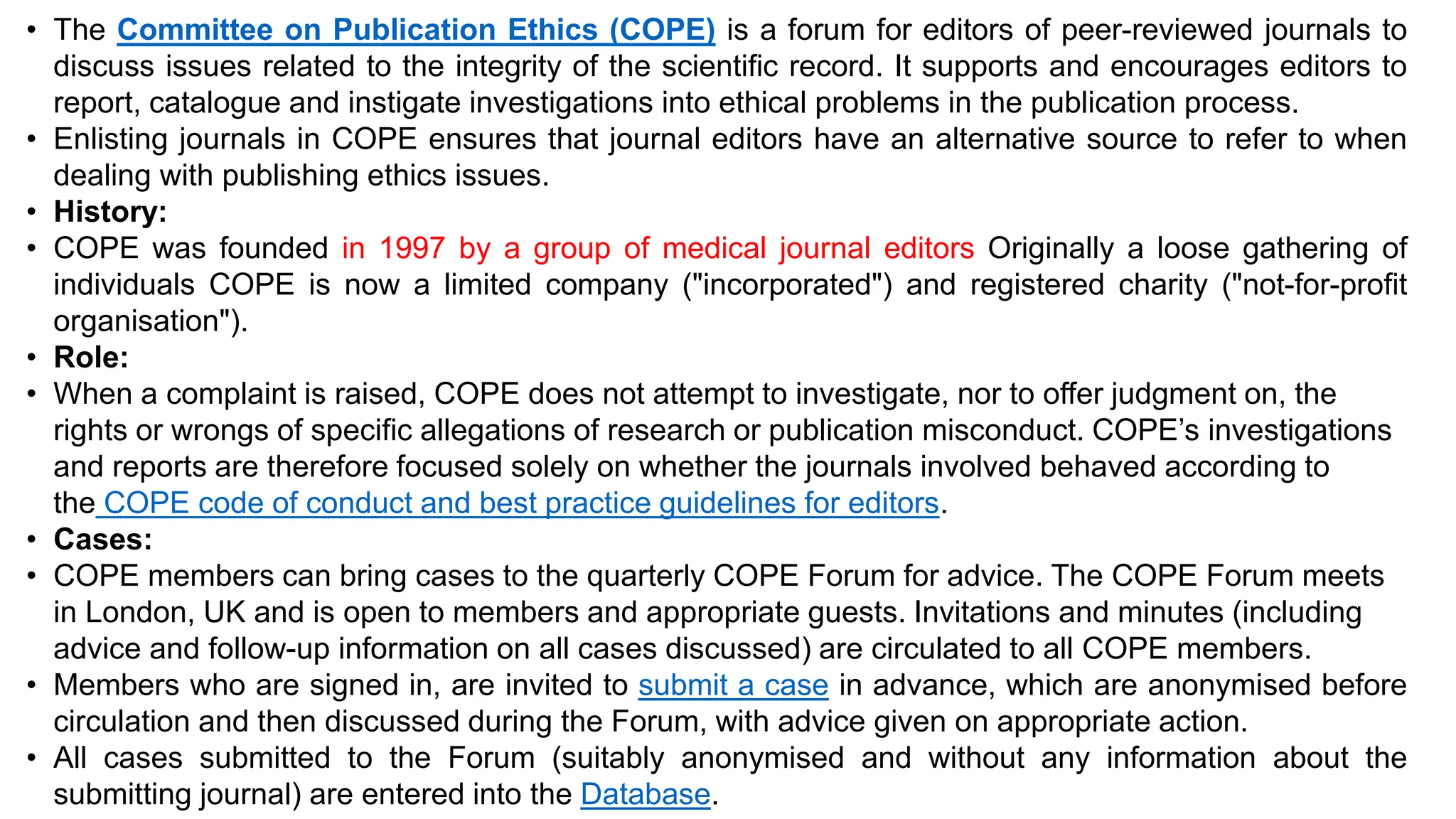 • The Committee on Publication Ethics (COPE) is a forum for editors of peer-reviewed journals to
discuss issues related to the integrity of the scientific record. It supports and encourages editors to
report, catalogue and instigate investigations into ethical problems in the publication process.
• Enlisting journals in COPE ensures that journal editors have an alternative source to refer to when
dealing with publishing ethics issues.
• History:
• COPE was founded in 1997 by a group of medical journal editors Originally a loose gathering of
individuals COPE is now a limited company ("incorporated") and registered charity ("not-for-profit
organisation").
• Role:
• When a complaint is raised, COPE does not attempt to investigate, nor to offer judgment on, the
rights or wrongs of specific allegations of research or publication misconduct. COPE’s investigations
and reports are therefore focused solely on whether the journals involved behaved according to
the COPE code of conduct and best practice guidelines for editors.
• Cases:
• COPE members can bring cases to the quarterly COPE Forum for advice. The COPE Forum meets
in London, UK and is open to members and appropriate guests. Invitations and minutes (including
advice and follow-up information on all cases discussed) are circulated to all COPE members.
• Members who are signed in, are invited to submit a case in advance, which are anonymised before
circulation and then discussed during the Forum, with advice given on appropriate action.
• All cases submitted to the Forum (suitably anonymised and without any information about the
submitting journal) are entered into the Database.
 