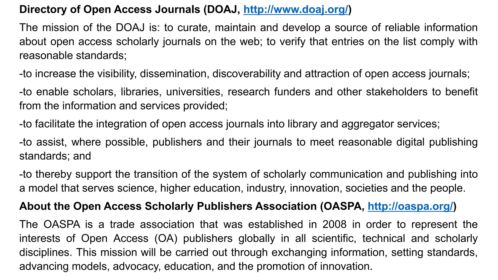 Directory of Open Access Journals (DOAJ, http://www.doaj.org/)
The mission of the DOAJ is: to curate, maintain and develop a source of reliable information
about open access scholarly journals on the web; to verify that entries on the list comply with
reasonable standards;
-to increase the visibility, dissemination, discoverability and attraction of open access journals;
-to enable scholars, libraries, universities, research funders and other stakeholders to benefit
from the information and services provided;
-to facilitate the integration of open access journals into library and aggregator services;
-to assist, where possible, publishers and their journals to meet reasonable digital publishing
standards; and
-to thereby support the transition of the system of scholarly communication and publishing into
a model that serves science, higher education, industry, innovation, societies and the people.
About the Open Access Scholarly Publishers Association (OASPA, http://oaspa.org/)
The OASPA is a trade association that was established in 2008 in order to represent the
interests of Open Access (OA) publishers globally in all scientific, technical and scholarly
disciplines. This mission will be carried out through exchanging information, setting standards,
advancing models, advocacy, education, and the promotion of innovation.
 