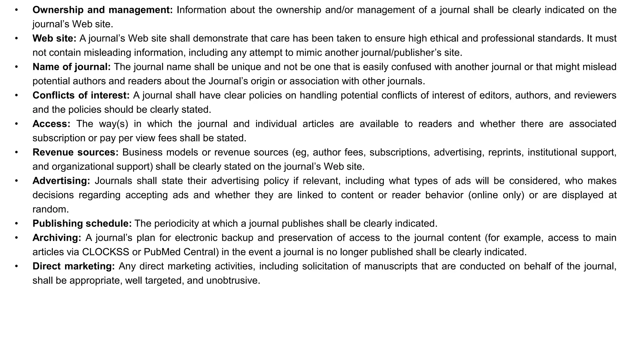 • Ownership and management: Information about the ownership and/or management of a journal shall be clearly indicated on the
journal’s Web site.
• Web site: A journal’s Web site shall demonstrate that care has been taken to ensure high ethical and professional standards. It must
not contain misleading information, including any attempt to mimic another journal/publisher’s site.
• Name of journal: The journal name shall be unique and not be one that is easily confused with another journal or that might mislead
potential authors and readers about the Journal’s origin or association with other journals.
• Conflicts of interest: A journal shall have clear policies on handling potential conflicts of interest of editors, authors, and reviewers
and the policies should be clearly stated.
• Access: The way(s) in which the journal and individual articles are available to readers and whether there are associated
subscription or pay per view fees shall be stated.
• Revenue sources: Business models or revenue sources (eg, author fees, subscriptions, advertising, reprints, institutional support,
and organizational support) shall be clearly stated on the journal’s Web site.
• Advertising: Journals shall state their advertising policy if relevant, including what types of ads will be considered, who makes
decisions regarding accepting ads and whether they are linked to content or reader behavior (online only) or are displayed at
random.
• Publishing schedule: The periodicity at which a journal publishes shall be clearly indicated.
• Archiving: A journal’s plan for electronic backup and preservation of access to the journal content (for example, access to main
articles via CLOCKSS or PubMed Central) in the event a journal is no longer published shall be clearly indicated.
• Direct marketing: Any direct marketing activities, including solicitation of manuscripts that are conducted on behalf of the journal,
shall be appropriate, well targeted, and unobtrusive.
 