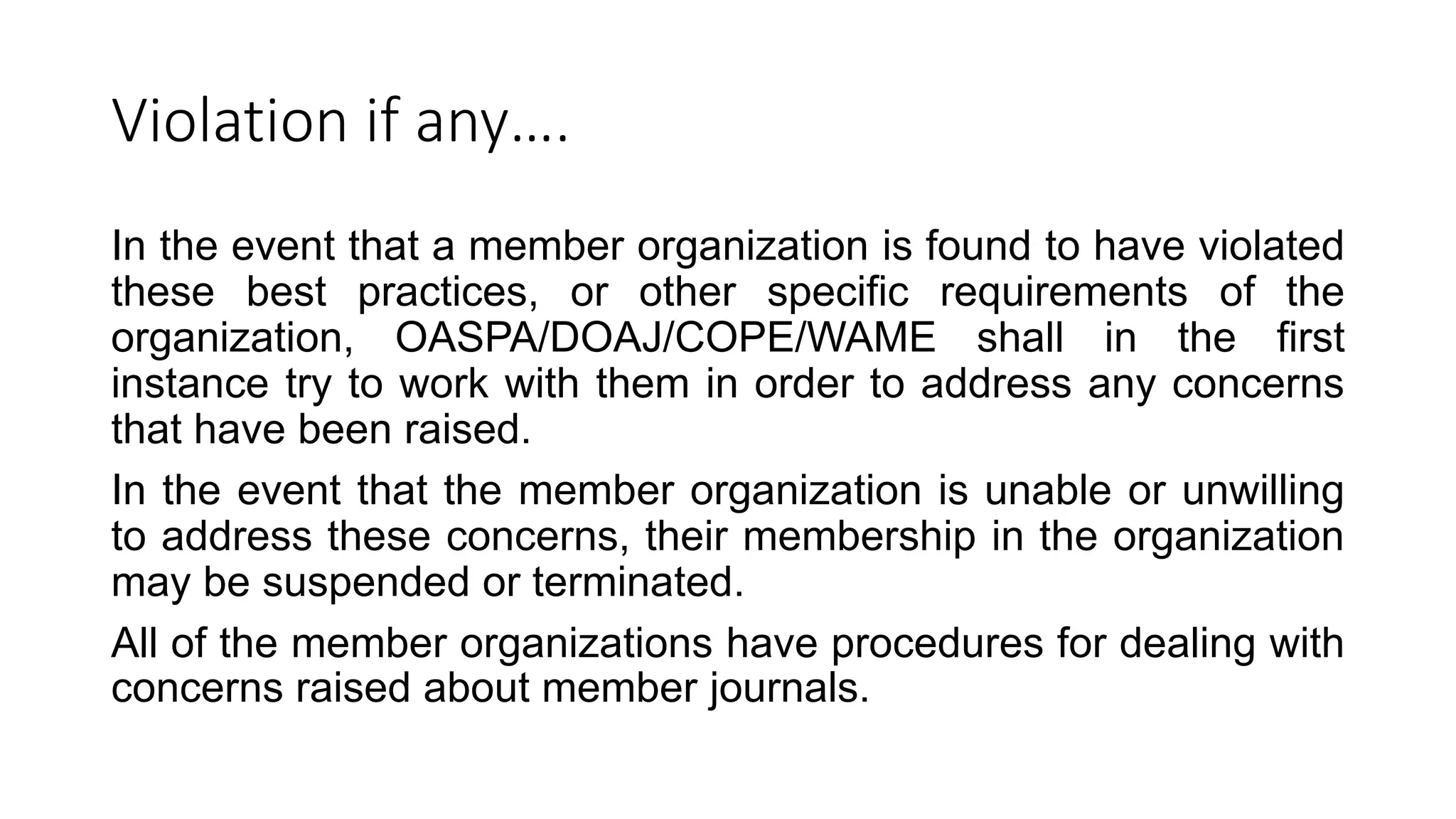 Violation if any….
In the event that a member organization is found to have violated
these best practices, or other specific requirements of the
organization, OASPA/DOAJ/COPE/WAME shall in the first
instance try to work with them in order to address any concerns
that have been raised.
In the event that the member organization is unable or unwilling
to address these concerns, their membership in the organization
may be suspended or terminated.
All of the member organizations have procedures for dealing with
concerns raised about member journals.
 