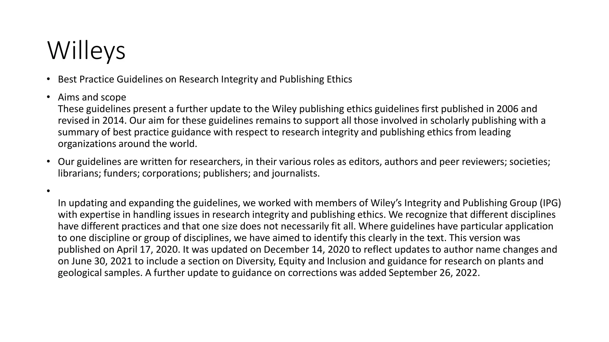 Willeys
• Best Practice Guidelines on Research Integrity and Publishing Ethics
• Aims and scope
These guidelines present a further update to the Wiley publishing ethics guidelines first published in 2006 and
revised in 2014. Our aim for these guidelines remains to support all those involved in scholarly publishing with a
summary of best practice guidance with respect to research integrity and publishing ethics from leading
organizations around the world.
• Our guidelines are written for researchers, in their various roles as editors, authors and peer reviewers; societies;
librarians; funders; corporations; publishers; and journalists.
•
In updating and expanding the guidelines, we worked with members of Wiley’s Integrity and Publishing Group (IPG)
with expertise in handling issues in research integrity and publishing ethics. We recognize that different disciplines
have different practices and that one size does not necessarily fit all. Where guidelines have particular application
to one discipline or group of disciplines, we have aimed to identify this clearly in the text. This version was
published on April 17, 2020. It was updated on December 14, 2020 to reflect updates to author name changes and
on June 30, 2021 to include a section on Diversity, Equity and Inclusion and guidance for research on plants and
geological samples. A further update to guidance on corrections was added September 26, 2022.
 
