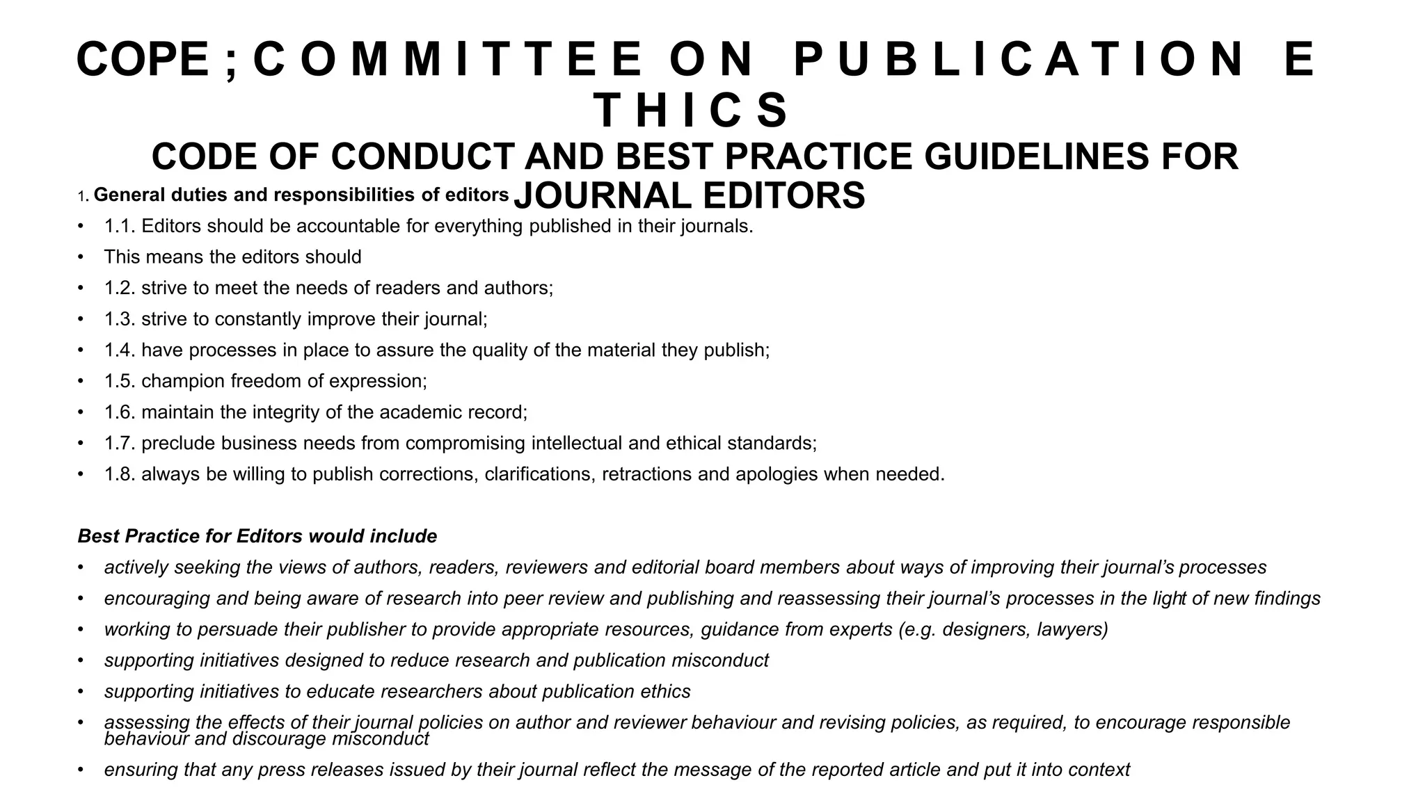 COPE ; C O M M I T T E E O N P U B L I C A T I O N E
T H I C S
CODE OF CONDUCT AND BEST PRACTICE GUIDELINES FOR
JOURNAL EDITORS
1. General duties and responsibilities of editors
• 1.1. Editors should be accountable for everything published in their journals.
• This means the editors should
• 1.2. strive to meet the needs of readers and authors;
• 1.3. strive to constantly improve their journal;
• 1.4. have processes in place to assure the quality of the material they publish;
• 1.5. champion freedom of expression;
• 1.6. maintain the integrity of the academic record;
• 1.7. preclude business needs from compromising intellectual and ethical standards;
• 1.8. always be willing to publish corrections, clarifications, retractions and apologies when needed.
Best Practice for Editors would include
• actively seeking the views of authors, readers, reviewers and editorial board members about ways of improving their journal’s processes
• encouraging and being aware of research into peer review and publishing and reassessing their journal’s processes in the light of new findings
• working to persuade their publisher to provide appropriate resources, guidance from experts (e.g. designers, lawyers)
• supporting initiatives designed to reduce research and publication misconduct
• supporting initiatives to educate researchers about publication ethics
• assessing the effects of their journal policies on author and reviewer behaviour and revising policies, as required, to encourage responsible
behaviour and discourage misconduct
• ensuring that any press releases issued by their journal reflect the message of the reported article and put it into context
 