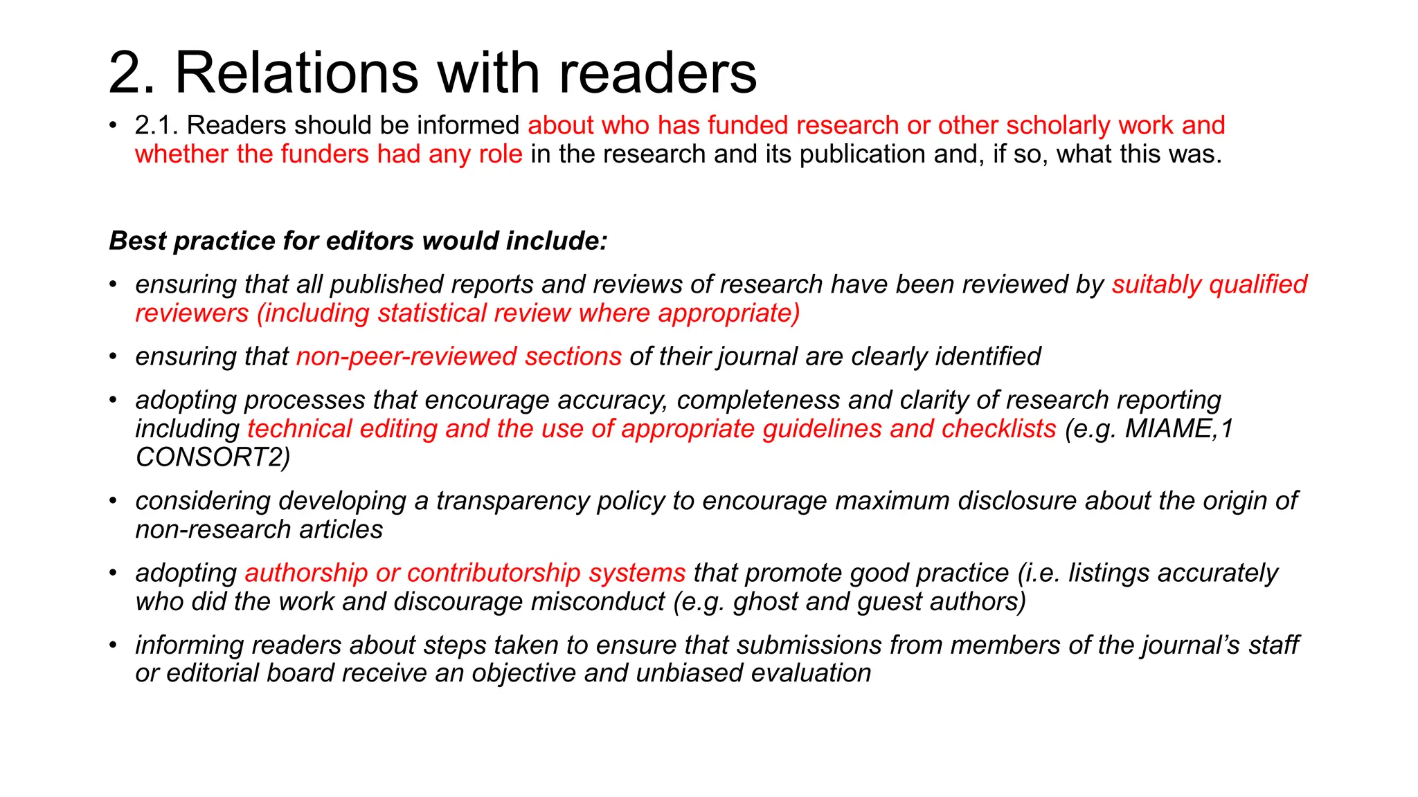 2. Relations with readers
• 2.1. Readers should be informed about who has funded research or other scholarly work and
whether the funders had any role in the research and its publication and, if so, what this was.
Best practice for editors would include:
• ensuring that all published reports and reviews of research have been reviewed by suitably qualified
reviewers (including statistical review where appropriate)
• ensuring that non-peer-reviewed sections of their journal are clearly identified
• adopting processes that encourage accuracy, completeness and clarity of research reporting
including technical editing and the use of appropriate guidelines and checklists (e.g. MIAME,1
CONSORT2)
• considering developing a transparency policy to encourage maximum disclosure about the origin of
non-research articles
• adopting authorship or contributorship systems that promote good practice (i.e. listings accurately
who did the work and discourage misconduct (e.g. ghost and guest authors)
• informing readers about steps taken to ensure that submissions from members of the journal’s staff
or editorial board receive an objective and unbiased evaluation
 