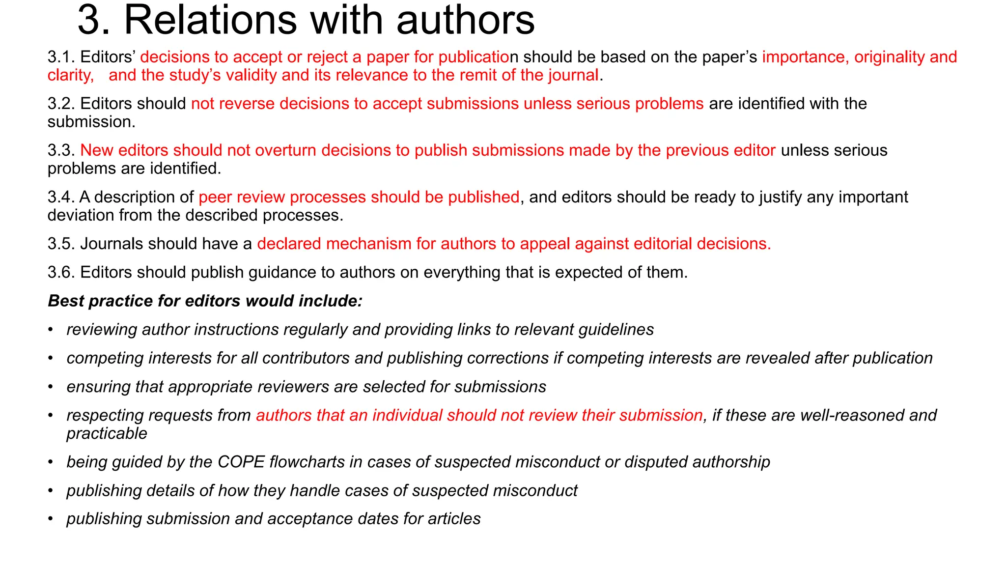 3. Relations with authors
3.1. Editors’ decisions to accept or reject a paper for publication should be based on the paper’s importance, originality and
clarity, and the study’s validity and its relevance to the remit of the journal.
3.2. Editors should not reverse decisions to accept submissions unless serious problems are identified with the
submission.
3.3. New editors should not overturn decisions to publish submissions made by the previous editor unless serious
problems are identified.
3.4. A description of peer review processes should be published, and editors should be ready to justify any important
deviation from the described processes.
3.5. Journals should have a declared mechanism for authors to appeal against editorial decisions.
3.6. Editors should publish guidance to authors on everything that is expected of them.
Best practice for editors would include:
• reviewing author instructions regularly and providing links to relevant guidelines
• competing interests for all contributors and publishing corrections if competing interests are revealed after publication
• ensuring that appropriate reviewers are selected for submissions
• respecting requests from authors that an individual should not review their submission, if these are well-reasoned and
practicable
• being guided by the COPE flowcharts in cases of suspected misconduct or disputed authorship
• publishing details of how they handle cases of suspected misconduct
• publishing submission and acceptance dates for articles
 