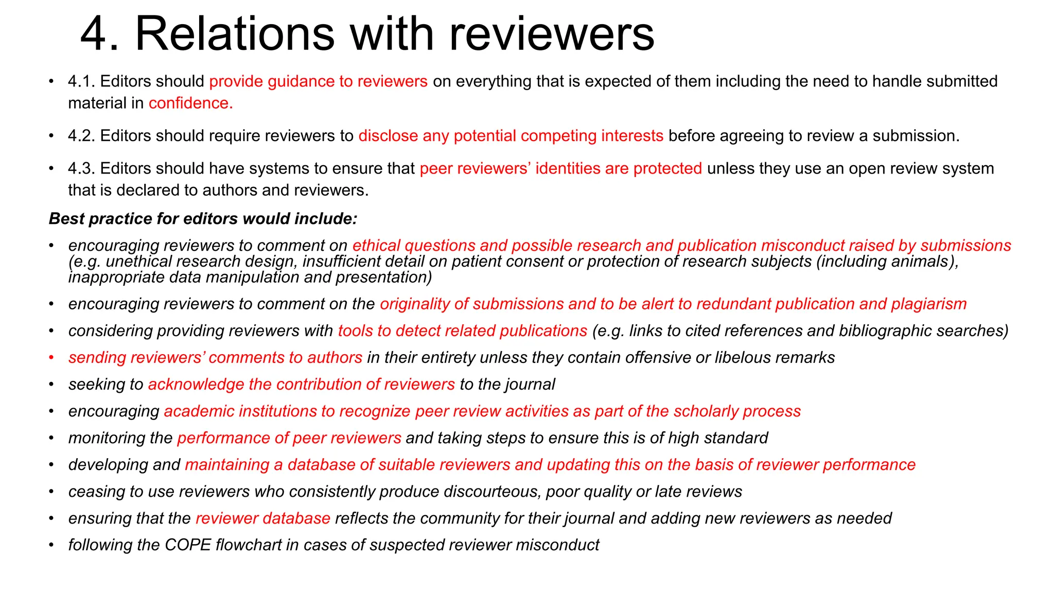 4. Relations with reviewers
• 4.1. Editors should provide guidance to reviewers on everything that is expected of them including the need to handle submitted
material in confidence.
• 4.2. Editors should require reviewers to disclose any potential competing interests before agreeing to review a submission.
• 4.3. Editors should have systems to ensure that peer reviewers’ identities are protected unless they use an open review system
that is declared to authors and reviewers.
Best practice for editors would include:
• encouraging reviewers to comment on ethical questions and possible research and publication misconduct raised by submissions
(e.g. unethical research design, insufficient detail on patient consent or protection of research subjects (including animals),
inappropriate data manipulation and presentation)
• encouraging reviewers to comment on the originality of submissions and to be alert to redundant publication and plagiarism
• considering providing reviewers with tools to detect related publications (e.g. links to cited references and bibliographic searches)
• sending reviewers’ comments to authors in their entirety unless they contain offensive or libelous remarks
• seeking to acknowledge the contribution of reviewers to the journal
• encouraging academic institutions to recognize peer review activities as part of the scholarly process
• monitoring the performance of peer reviewers and taking steps to ensure this is of high standard
• developing and maintaining a database of suitable reviewers and updating this on the basis of reviewer performance
• ceasing to use reviewers who consistently produce discourteous, poor quality or late reviews
• ensuring that the reviewer database reflects the community for their journal and adding new reviewers as needed
• following the COPE flowchart in cases of suspected reviewer misconduct
 