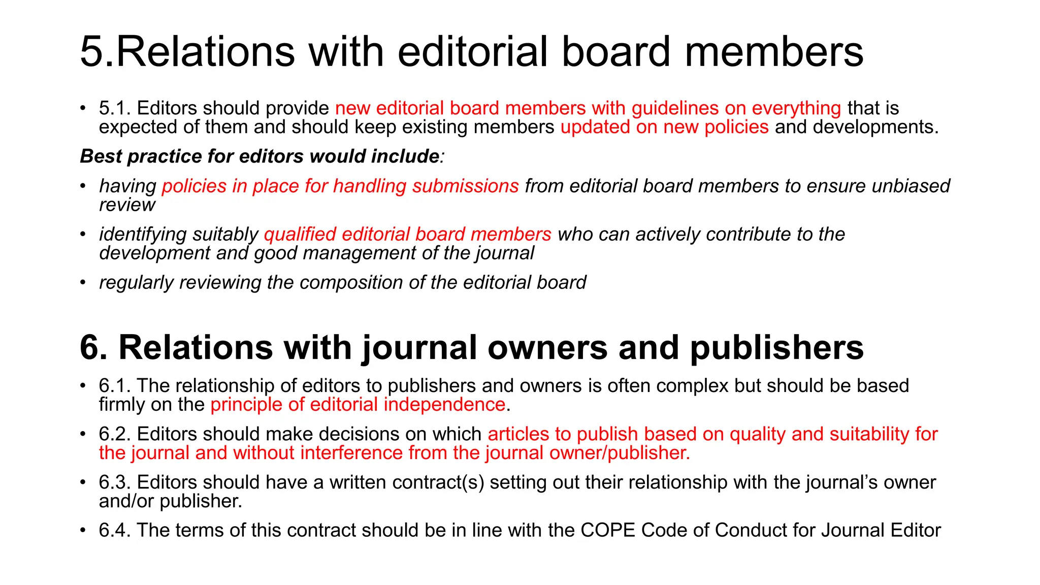 5.Relations with editorial board members
• 5.1. Editors should provide new editorial board members with guidelines on everything that is
expected of them and should keep existing members updated on new policies and developments.
Best practice for editors would include:
• having policies in place for handling submissions from editorial board members to ensure unbiased
review
• identifying suitably qualified editorial board members who can actively contribute to the
development and good management of the journal
• regularly reviewing the composition of the editorial board
6. Relations with journal owners and publishers
• 6.1. The relationship of editors to publishers and owners is often complex but should be based
firmly on the principle of editorial independence.
• 6.2. Editors should make decisions on which articles to publish based on quality and suitability for
the journal and without interference from the journal owner/publisher.
• 6.3. Editors should have a written contract(s) setting out their relationship with the journal’s owner
and/or publisher.
• 6.4. The terms of this contract should be in line with the COPE Code of Conduct for Journal Editor
 