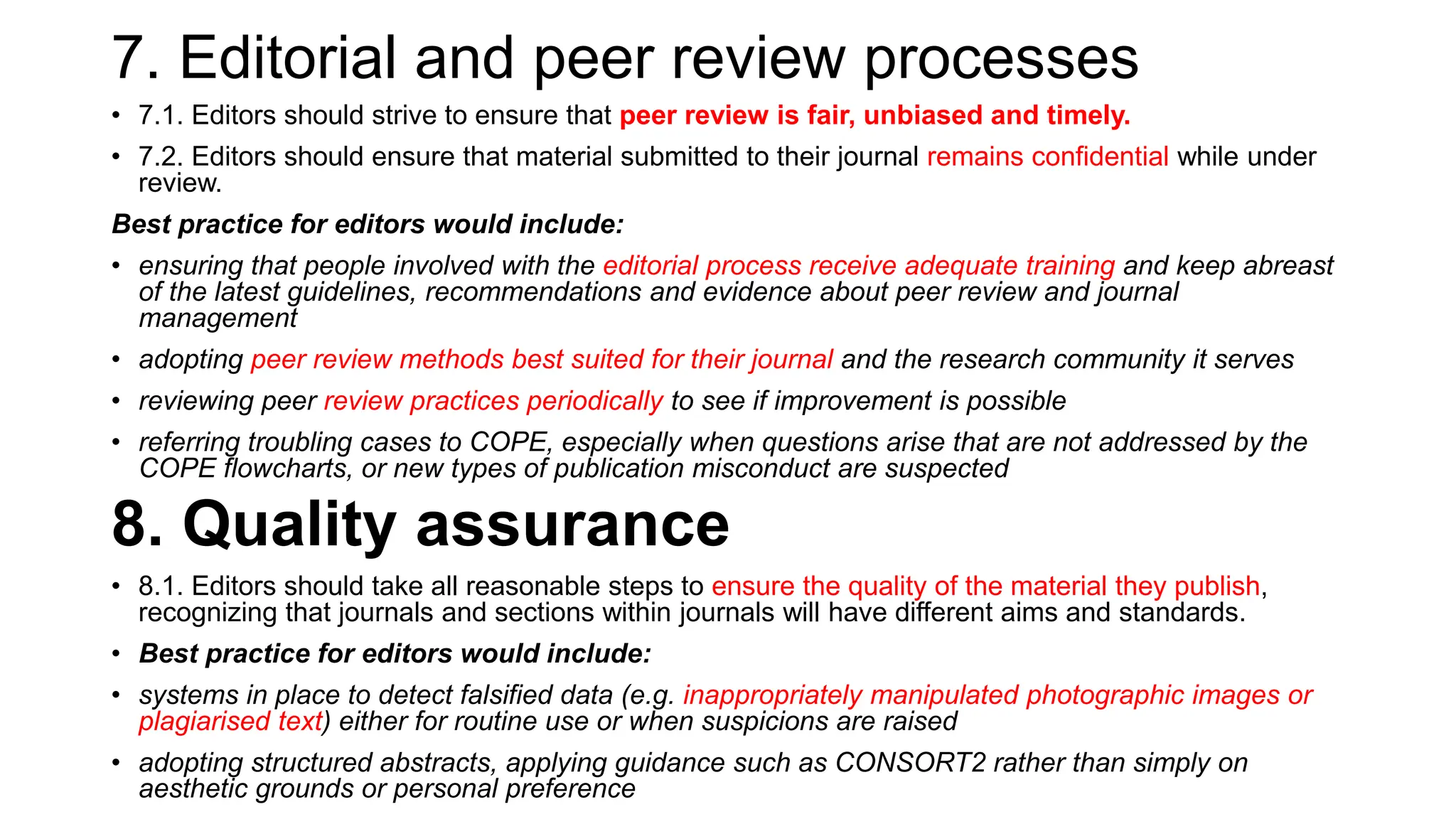 7. Editorial and peer review processes
• 7.1. Editors should strive to ensure that peer review is fair, unbiased and timely.
• 7.2. Editors should ensure that material submitted to their journal remains confidential while under
review.
Best practice for editors would include:
• ensuring that people involved with the editorial process receive adequate training and keep abreast
of the latest guidelines, recommendations and evidence about peer review and journal
management
• adopting peer review methods best suited for their journal and the research community it serves
• reviewing peer review practices periodically to see if improvement is possible
• referring troubling cases to COPE, especially when questions arise that are not addressed by the
COPE flowcharts, or new types of publication misconduct are suspected
8. Quality assurance
• 8.1. Editors should take all reasonable steps to ensure the quality of the material they publish,
recognizing that journals and sections within journals will have different aims and standards.
• Best practice for editors would include:
• systems in place to detect falsified data (e.g. inappropriately manipulated photographic images or
plagiarised text) either for routine use or when suspicions are raised
• adopting structured abstracts, applying guidance such as CONSORT2 rather than simply on
aesthetic grounds or personal preference
 
