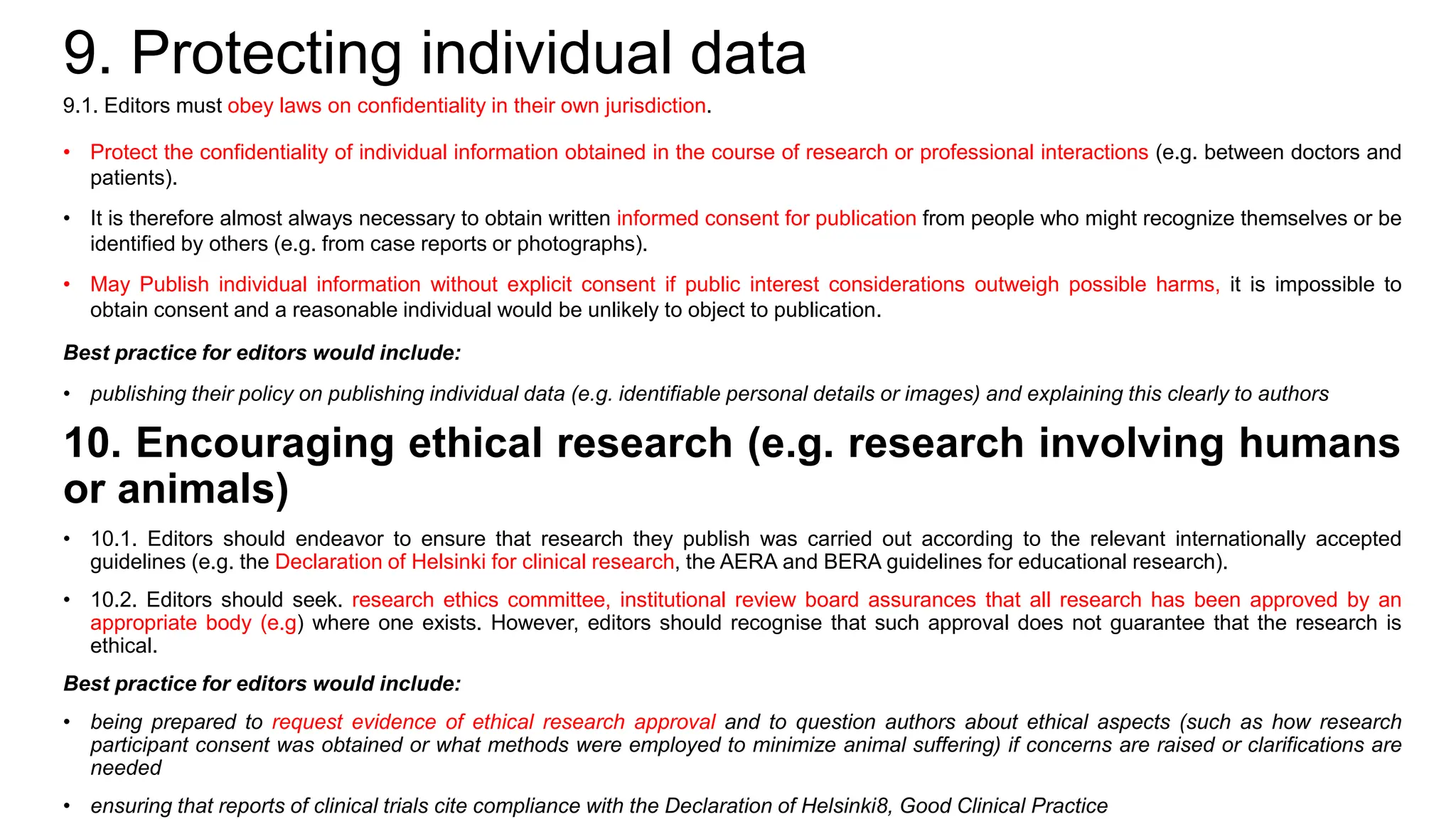9. Protecting individual data
9.1. Editors must obey laws on confidentiality in their own jurisdiction.
• Protect the confidentiality of individual information obtained in the course of research or professional interactions (e.g. between doctors and
patients).
• It is therefore almost always necessary to obtain written informed consent for publication from people who might recognize themselves or be
identified by others (e.g. from case reports or photographs).
• May Publish individual information without explicit consent if public interest considerations outweigh possible harms, it is impossible to
obtain consent and a reasonable individual would be unlikely to object to publication.
Best practice for editors would include:
• publishing their policy on publishing individual data (e.g. identifiable personal details or images) and explaining this clearly to authors
10. Encouraging ethical research (e.g. research involving humans
or animals)
• 10.1. Editors should endeavor to ensure that research they publish was carried out according to the relevant internationally accepted
guidelines (e.g. the Declaration of Helsinki for clinical research, the AERA and BERA guidelines for educational research).
• 10.2. Editors should seek. research ethics committee, institutional review board assurances that all research has been approved by an
appropriate body (e.g) where one exists. However, editors should recognise that such approval does not guarantee that the research is
ethical.
Best practice for editors would include:
• being prepared to request evidence of ethical research approval and to question authors about ethical aspects (such as how research
participant consent was obtained or what methods were employed to minimize animal suffering) if concerns are raised or clarifications are
needed
• ensuring that reports of clinical trials cite compliance with the Declaration of Helsinki8, Good Clinical Practice
 