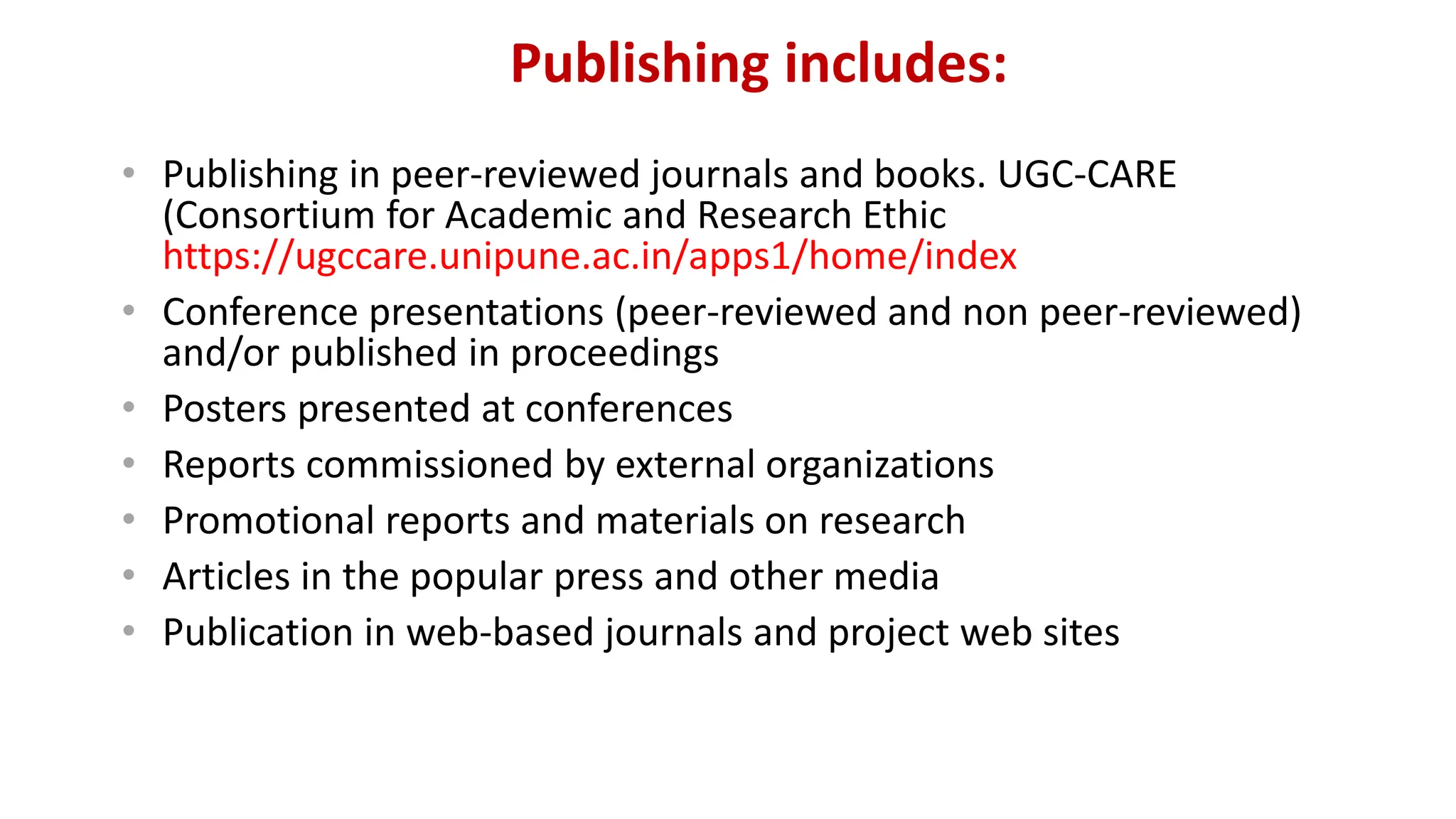 Publishing includes:
• Publishing in peer-reviewed journals and books. UGC-CARE
(Consortium for Academic and Research Ethic
https://ugccare.unipune.ac.in/apps1/home/index
• Conference presentations (peer-reviewed and non peer-reviewed)
and/or published in proceedings
• Posters presented at conferences
• Reports commissioned by external organizations
• Promotional reports and materials on research
• Articles in the popular press and other media
• Publication in web-based journals and project web sites
 