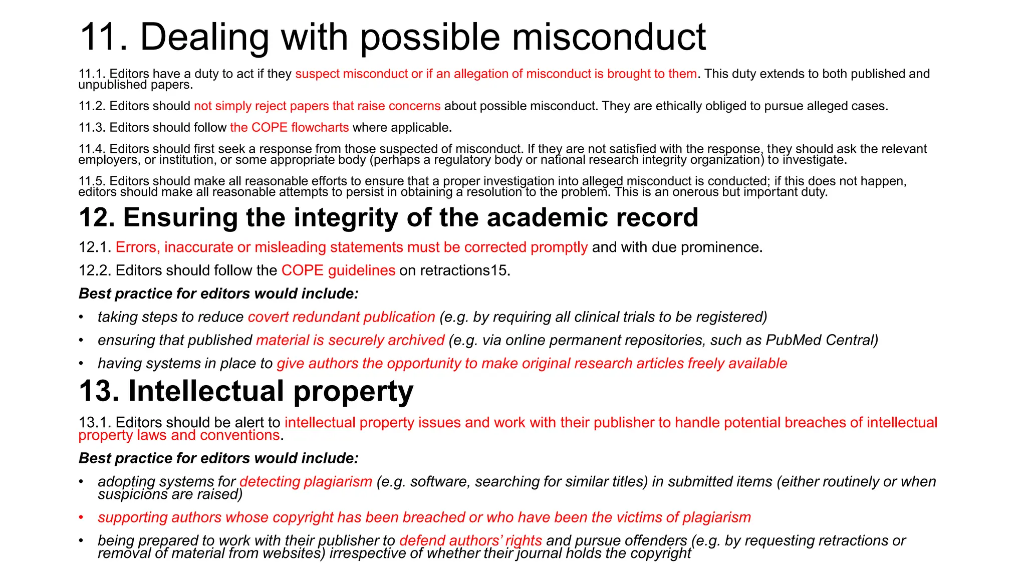 11. Dealing with possible misconduct
11.1. Editors have a duty to act if they suspect misconduct or if an allegation of misconduct is brought to them. This duty extends to both published and
unpublished papers.
11.2. Editors should not simply reject papers that raise concerns about possible misconduct. They are ethically obliged to pursue alleged cases.
11.3. Editors should follow the COPE flowcharts where applicable.
11.4. Editors should first seek a response from those suspected of misconduct. If they are not satisfied with the response, they should ask the relevant
employers, or institution, or some appropriate body (perhaps a regulatory body or national research integrity organization) to investigate.
11.5. Editors should make all reasonable efforts to ensure that a proper investigation into alleged misconduct is conducted; if this does not happen,
editors should make all reasonable attempts to persist in obtaining a resolution to the problem. This is an onerous but important duty.
12. Ensuring the integrity of the academic record
12.1. Errors, inaccurate or misleading statements must be corrected promptly and with due prominence.
12.2. Editors should follow the COPE guidelines on retractions15.
Best practice for editors would include:
• taking steps to reduce covert redundant publication (e.g. by requiring all clinical trials to be registered)
• ensuring that published material is securely archived (e.g. via online permanent repositories, such as PubMed Central)
• having systems in place to give authors the opportunity to make original research articles freely available
13. Intellectual property
13.1. Editors should be alert to intellectual property issues and work with their publisher to handle potential breaches of intellectual
property laws and conventions.
Best practice for editors would include:
• adopting systems for detecting plagiarism (e.g. software, searching for similar titles) in submitted items (either routinely or when
suspicions are raised)
• supporting authors whose copyright has been breached or who have been the victims of plagiarism
• being prepared to work with their publisher to defend authors’ rights and pursue offenders (e.g. by requesting retractions or
removal of material from websites) irrespective of whether their journal holds the copyright
 