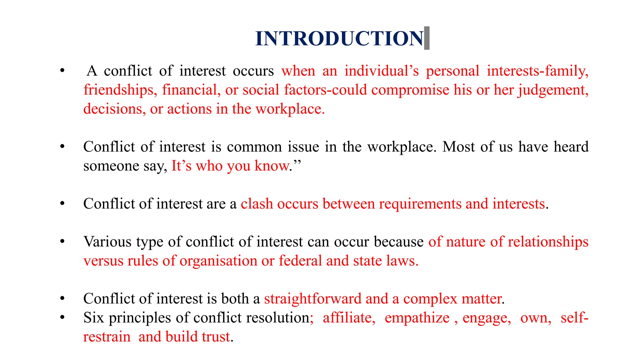 INTRODUCTION
• A conflict of interest occurs when an individual’s personal interests-family,
friendships, financial, or social factors-could compromise his or her judgement,
decisions, or actions in the workplace.
• Conflict of interest is common issue in the workplace. Most of us have heard
someone say, It’s who you know.’’
• Conflict of interest are a clash occurs between requirements and interests.
• Various type of conflict of interest can occur because of nature of relationships
versus rules of organisation or federal and state laws.
• Conflict of interest is both a straightforward and a complex matter.
• Six principles of conflict resolution; affiliate, empathize , engage, own, self-
restrain and build trust.
 